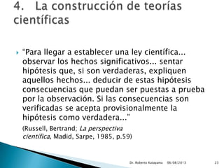 “Para llegar a establecer una ley científica...
observar los hechos significativos... sentar
hipótesis que, si son verdaderas, expliquen
aquellos hechos... deducir de estas hipótesis
consecuencias que puedan ser puestas a prueba
por la observación. Si las consecuencias son
verificadas se acepta provisionalmente la
hipótesis como verdadera...”
(Russell, Bertrand; La perspectiva
científica, Madid, Sarpe, 1985, p.59)
06/08/2013Dr. Roberto Katayama 23
 
