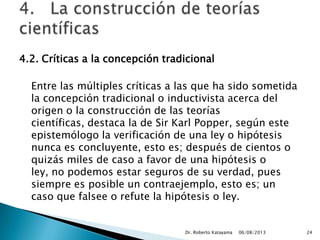 4.2. Críticas a la concepción tradicional
Entre las múltiples críticas a las que ha sido sometida
la concepción tradicional o inductivista acerca del
origen o la construcción de las teorías
científicas, destaca la de Sir Karl Popper, según este
epistemólogo la verificación de una ley o hipótesis
nunca es concluyente, esto es; después de cientos o
quizás miles de caso a favor de una hipótesis o
ley, no podemos estar seguros de su verdad, pues
siempre es posible un contraejemplo, esto es; un
caso que falsee o refute la hipótesis o ley.
06/08/2013Dr. Roberto Katayama 24
 