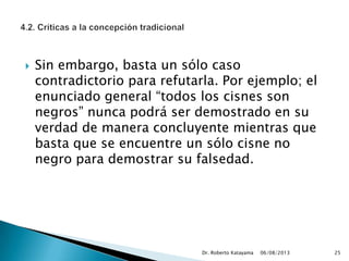 Sin embargo, basta un sólo caso
contradictorio para refutarla. Por ejemplo; el
enunciado general “todos los cisnes son
negros” nunca podrá ser demostrado en su
verdad de manera concluyente mientras que
basta que se encuentre un sólo cisne no
negro para demostrar su falsedad.
06/08/2013Dr. Roberto Katayama 25
 