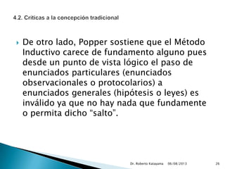  De otro lado, Popper sostiene que el Método
Inductivo carece de fundamento alguno pues
desde un punto de vista lógico el paso de
enunciados particulares (enunciados
observacionales o protocolarios) a
enunciados generales (hipótesis o leyes) es
inválido ya que no hay nada que fundamente
o permita dicho “salto”.
06/08/2013Dr. Roberto Katayama 26
 
