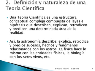  Una Teoría Científica es una estructura
conceptual compleja compuesta de leyes e
hipótesis que describen, explican, retrodicen
y predicen una determinada área de la
realidad.
 Así, la astronomía describe, explica, retrodice
y predice sucesos, hechos y fenómenos
relacionados con los astros. La física hace lo
mismo con las entidades físicas, la biología
con los seres vivos, etc.
06/08/2013Dr. Roberto Katayama 4
 