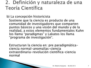 b) La concepción historicista
Sostiene que la ciencia es producto de una
comunidad de investigadores que comparten
puntos básicos y una visión del mundo y de la
realidad, a estos elementos fundamentales Kuhn
los llama “paradigmas” y Lakatos los llama
“programa de investigación”.
Estructuran la ciencia en: pre paradigmática-
ciencia normal-anomalías-ciencia
extraordinaria-revolución científica-ciencia
normal
06/08/2013Dr. Roberto Katayama 7
 