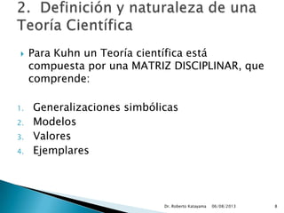  Para Kuhn un Teoría científica está
compuesta por una MATRIZ DISCIPLINAR, que
comprende:
1. Generalizaciones simbólicas
2. Modelos
3. Valores
4. Ejemplares
06/08/2013Dr. Roberto Katayama 8
 