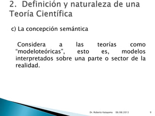 c) La concepción semántica
Considera a las teorías como
“modeloteóricas”, esto es, modelos
interpretados sobre una parte o sector de la
realidad.
06/08/2013Dr. Roberto Katayama 9
 