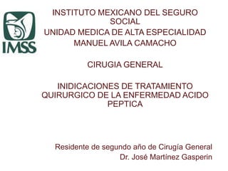 INSTITUTO MEXICANO DEL SEGURO
SOCIAL
UNIDAD MEDICA DE ALTA ESPECIALIDAD
MANUEL AVILA CAMACHO
CIRUGIA GENERAL
INIDICACIONES DE TRATAMIENTO
QUIRURGICO DE LA ENFERMEDAD ACIDO
PEPTICA
Residente de segundo año de Cirugía General
Dr. José Martínez Gasperin
 