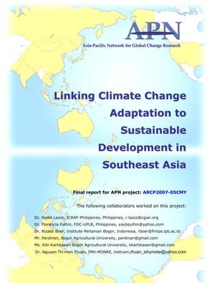 Linking Climate Change Adaptation in Sustainable Development in Southeast Asia
i
AAAsssiiiaaa‐‐‐PPPaaaccciiifffiiiccc NNNeeetttwwwooorrrkkk fffooorrr GGGlllooobbbaaalll CCChhhaaannngggeee   RRReeessseeeaaarrrccchhh
LLiinnkkiinngg CClliimmaattee CChhaannggee
AAddaappttaattiioonn ttoo
SSuussttaaiinnaabbllee
DDeevveellooppmmeenntt iinn
SSoouutthheeaasstt AAssiiaa
Final report for APN project: ARCP2007-05CMY
The following collaborators worked on this project:
Dr. Rodel Lasco, ICRAF-Philippines, Philippines, r.lasco@cgiar.org
Dr. Florencia Pulhin, FDC-UPLB, Philippines, yaybpulhin@yahoo.com
Dr. Rizaldi Boer, Institute Pertanian Bogor, Indonesia, rboer@fmipa.ipb.ac.id
Mr. Perdinan, Bogor Agricultural University, perdinan@gmail.com
Ms. Kiki Kartikasari Bogor Agricultural University, kkartikasari@gmail.com
Dr. Nguyen Thi Hien Thuan, IMH-MONRE, Vietnam,thuan_sihymete@yahoo.com
 