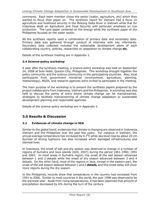 Linking Climate Change Adaptation in Sustainable Development in Southeast Asia
Final Report (8)
comments. Each team member chose the sector (water, agriculture, etc) which they
wanted to focus their paper on. The synthesis report for Vietnam had a focus on
agriculture and livelihood security in the Mekong Delta River in Vietnam while that for
Indonesia dealt on Agriculture and Food Security with particular emphasis on rice
production. The Laos paper centered on the energy while the synthesis paper of the
Philippines focused on the water sector.
All the synthesis reports used a combination of primary data and secondary data.
Primary data was gathered through conduct of interview with key informants.
Secondary data collected included the sustainable development plans of each
collaborating country, policies, researches on adaptation to climate change etc.
Details of the synthesis meeting are in Appendix 1.
2.4 Science-policy workshop
A year after the synthesis meeting, a science-policy workshop was held on September
24, 2008 at Sulo Hotel, Quezon City, Philippines. This workshop brought together the
policy community and the science community in the participating countries. Also, local
participants from government ministries (environment, agriculture, planning,
meteorology), NGOs, and research agencies were invited to participate in the meeting.
The main purpose of the workshop is to present the synthesis papers prepared by the
project collaborators from Indonesia, Vietnam and the Philippines. A workshop was also
held to discuss the points of entry where climate change can be mainstreamed,
strategies to facilitate mainstreaming of climate change adaptation to sustainable
development planning and responsible agencies.
Details of the science-policy workshop are in Appendix 2.
3.0 Results & Discussion
3.1 Evidences of climate change in SEA
Similar to the global trend, evidences that climate is changing are observed in Indonesia,
Vietnam and the Philippines over the past few years. For instance in Vietnam, the
annual average temperature has increased by 0.70
C while sea level rose by about 20 cm.
Number of strong typhoons has also increased which damaged infrastructures and
claimed lives.
In Indonesia, the onset of wet and dry season was observed to change in a number of
regions of Sumatra and Java islands (GOI, 2007) during the period 1961-1990, 1991
and 2003. In most areas in Sumatra region, the onset of the wet season advanced
between 1 and 2 dekads while the onset of dry season advanced between 3 and 4
dekads. On the other hand, most of the regions in Java, except in the eastern part, the
onset of the wet season delayed between 1 and 2 dekads, and this onset delay will cover
more regions during the dry season.
In the Philippines, records show that temperature in the country had increased from
1951 to 2006. Similar to most countries in the world, the year 1998 was observed to be
the warmest year. Aside from rising temperatures, it has been observed that amount of
precipitation decreased by 6% during the turn of the century.
 