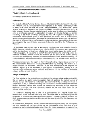Linking Climate Change Adaptation in Sustainable Development in Southeast Asia
Final Report (98)
7.2 Conference/Symposia/Workshops
7.2.1 Synthesis Meeting Report
Rodel Lasco and Rafaela Jane Delfino
Introduction
The project entitled: “Linking Climate Change Adaptation and Sustainable Development
in Southeast Asia” is a two-year collaborative project of the World Agroforestry Centre
(ICRAF), Asia Pacific Network for Global Change Research (APN) and Global Change
System for Analysis, Research and Training (START). Its main objective is to clarify the
links between climate change adaptation and sustainable development. Specifically it
aims to synthesize research on adaptation strategies for climate change and climate
variability in SE Asian countries; analyse the links of adaptation strategies to the
sustainable development goals of the respective countries; hold a science-policy
workshop to disseminate results and solicit recommendations; and publish the results of
the study in a format that is useful to policy makers and other stakeholders. The project
is participated by four SE Asian countries: Indonesia, Lao PDR, the Philippines and
Vietnam.
The synthesis meeting was held at Khush Hall, International Rice Research Institute
(IRRI), Laguna, Philippines on September 25 – 26, 2007. The meeting was conducted to
gather the synthesis writers from collaborating countries to review the initial country
synthesis papers. It was done to identify the common lessons emerging across the
different countries, and to finalize the methods on the basis of the climate change
situation and development priorities of their respective countries. After the meeting, the
synthesis writers will finalize the papers in preparation for the science-policy workshop.
This document contains the report of the Synthesis Meeting. It provides a summary of
the presentations, discussions and outputs of the two-day meeting. This section is an
introduction for the document. Section 2 is the brief description of the program and
agenda. Section 3 is the synthesis of the country presentations. Section 4 is the
summary of the discussions and methods and Section 5 is the highlight of writeshop
outputs and the project timeline.
Design of Program
The final activity of the project is the conduct of the science-policy workshop in which
the key output are policy recommendation that will facilitate the mainstreaming of
climate change adaptation to sustainable development of the countries involved. In
preparation to this, a synthesis meeting was conducted to present and review the initial
country synthesis papers and finalize the methods on the basis of the respective
countries’ priorities. The final synthesis papers will be the main input for the
science-policy workshop.
The synthesis meeting has a total of 6 participants: the project leader, four
collaborators – one from each country, and a support staff. A two-day program was
developed to ensure the achievement of the meeting’s goals and agenda. The first day
dealt on country presentations and the second day was devoted for the discussion and
writeshop.
Dr. Rodel Lasco, the project leader, opened the meeting by welcoming the participants
and was followed by the introduction of the collaborator. Each one gave a brief
educational and professional background. Then, Dr. Lasco provided an overview of the
 