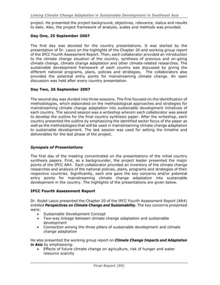 Linking Climate Change Adaptation in Sustainable Development in Southeast Asia
Final Report (99)
project. He presented the project background, objectives, relevance, status and results
to date. Also, the project framework of analysis, scales and methods was provided.
Day One, 25 September 2007
The first day was devoted for the country presentations. It was started by the
presentation of Dr. Lasco on the highlights of the Chapter 20 and working group report
of the IPCC Fourth Assessment Report. Then, each collaborator provided an introduction
to the climate change situation of the country, synthesis of previous and on-going
climate change, climate change adaptation and other climate-related researches. The
sustainable development framework of each country was discussed by giving the
different national programs, plans, policies and strategies. The collaborators also
provided the potential entry points for mainstreaming climate change. An open
discussion was held after every country presentation.
Day Two, 26 September 2007
The second day was divided into three sessions. The first focused on the identification of
methodologies, which elaborated on the methodological approaches and strategies for
mainstreaming climate change adaptation into sustainable development initiatives of
each country. The second session was a writeshop wherein each collaborator was asked
to develop the outline for the final country synthesis paper. After the writeshop, each
country presented the outline by emphasizing the identified sector focus of the paper as
well as the methodologies that will be used in mainstreaming climate change adaptation
to sustainable development. The last session was used for setting the timeline and
deliverables for the last phase of the project.
Synopsis of Presentations
The first day of the meeting concentrated on the presentations of the initial country
synthesis papers. First, as a backgrounder, the project leader presented the major
points of the IPCC AR4. Each collaborator provided an inventory of the climate change
researches and analysis of the national policies, plans, programs and strategies of their
respective countries. Significantly, each one gave the key concerns and/or potential
entry points for mainstreaming climate change adaptation into sustainable
development in the country. The highlights of the presentations are given below.
IPCC Fourth Assessment Report
Dr. Rodel Lasco presented the Chapter 20 of the IPCC Fourth Assessment Report (AR4)
entitled Perspectives on Climate Change and Sustainability. The key concerns presented
were:
• Sustainable Development Concept
• Two-way linkage between climate change adaptation and sustainable
development
• Connection among the three pillars of sustainable development and climate
change adaptation
He also presented the working group report on Climate Change Impacts and Adaptation
in Asia by emphasizing:
• Effects of future climate change on agriculture, risk of hunger and water
resource scarcity
 