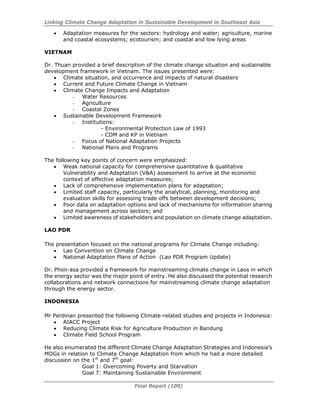 Linking Climate Change Adaptation in Sustainable Development in Southeast Asia
Final Report (100)
• Adaptation measures for the sectors: hydrology and water; agriculture, marine
and coastal ecosystems; ecotourism; and coastal and low lying areas
VIETNAM
Dr. Thuan provided a brief description of the climate change situation and sustainable
development framework in Vietnam. The issues presented were:
• Climate situation, and occurrence and impacts of natural disasters
• Current and Future Climate Change in Vietnam
• Climate Change Impacts and Adaptation
- Water Resources
- Agriculture
- Coastal Zones
• Sustainable Development Framework
- Institutions:
- Environmental Protection Law of 1993
- CDM and KP in Vietnam
- Focus of National Adaptation Projects
- National Plans and Programs
The following key points of concern were emphasized:
• Weak national capacity for comprehensive quantitative & qualitative
Vulnerability and Adaptation (V&A) assessment to arrive at the economic
context of effective adaptation measures;
• Lack of comprehensive implementation plans for adaptation;
• Limited staff capacity, particularly the analytical, planning, monitoring and
evaluation skills for assessing trade offs between development decisions;
• Poor data on adaptation options and lack of mechanisms for information sharing
and management across sectors; and
• Limited awareness of stakeholders and population on climate change adaptation.
LAO PDR
The presentation focused on the national programs for Climate Change including:
• Lao Convention on Climate Change
• National Adaptation Plans of Action (Lao PDR Program Update)
Dr. Phon-asa provided a framework for mainstreaming climate change in Laos in which
the energy sector was the major point of entry. He also discussed the potential research
collaborations and network connections for mainstreaming climate change adaptation
through the energy sector.
INDONESIA
Mr Perdinan presented the following Climate-related studies and projects in Indonesia:
• AIACC Project
• Reducing Climate Risk for Agriculture Production in Bandung
• Climate Field School Program
He also enumerated the different Climate Change Adaptation Strategies and Indonesia’s
MDGs in relation to Climate Change Adaptation from which he had a more detailed
discussion on the 1st
and 7th
goal:
Goal 1: Overcoming Poverty and Starvation
Goal 7: Maintaining Sustainable Environment
 