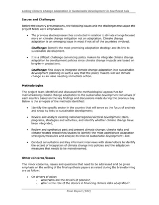 Linking Climate Change Adaptation in Sustainable Development in Southeast Asia
Final Report (102)
Issues and Challenges
Before the country presentations, the following issues and the challenges that await the
project team were emphasized.
• The previous studies/researches conducted in relation to climate change focused
more on climate change mitigation not on adaptation. Climate change
adaptation is an emerging issue in most if not all of the countries involved.
Challenge: Identify the most promising adaptation strategy and its link to
sustainable development.
• It is a difficult challenge convincing policy makers to integrate climate change
adaptation to development policies since climate change impacts are based on
long-term projections.
Challenge: Find ways to integrate climate change adaptation into sustainable
development planning in such a way that the policy makers will see climate
change as an issue needing immediate action.
Methodologies
The project team identified and discussed the methodological approaches for
mainstreaming climate change adaptation to the sustainable development initiatives of
each country based on the key findings and discussions made during the previous day.
Below is the synopsis of the methods identified:
• Identify the specific sector in the country that will serve as the focus of analysis
and show its links to sustainable development;
• Review and analyze existing national/regional/sectoral development plans,
programs, strategies and activities, and identify whether climate change have
been integrated;
• Review and synthesize past and present climate change, climate risks and
climate-related researches/studies to identify the most appropriate adaptation
strategies/measures and analyze its links to sustainable development; and
• Conduct consultation and Key informant interviews with stakeholders to identify
the extent of integration of climate change into policies and the adaptation
measures that needs to be mainstreamed.
Other concerns/issues
The minor concerns, issues and questions that need to be addressed and be given
emphasis on the writing of the final synthesis papers as raised during the brainstorming
are as follow:
• On drivers of policy
- What/Who are the drivers of policies?
- What is the role of the donors in financing climate risks adaptation?
 