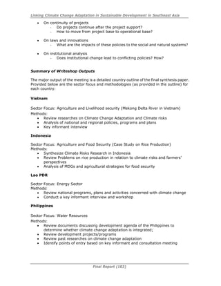 Linking Climate Change Adaptation in Sustainable Development in Southeast Asia
Final Report (103)
• On continuity of projects
- Do projects continue after the project support?
- How to move from project base to operational base?
• On laws and innovations
- What are the impacts of these policies to the social and natural systems?
• On institutional analysis
- Does institutional change lead to conflicting policies? How?
Summary of Writeshop Outputs
The major output of the meeting is a detailed country outline of the final synthesis paper.
Provided below are the sector focus and methodologies (as provided in the outline) for
each country:
Vietnam
Sector Focus: Agriculture and Livelihood security (Mekong Delta River in Vietnam)
Methods:
• Review researches on Climate Change Adaptation and Climate risks
• Analysis of national and regional policies, programs and plans
• Key informant interview
Indonesia
Sector Focus: Agriculture and Food Security (Case Study on Rice Production)
Methods:
• Synthesize Climate Risks Research in Indonesia
• Review Problems on rice production in relation to climate risks and farmers’
perspectives
• Analysis of MDGs and agricultural strategies for food security
Lao PDR
Sector Focus: Energy Sector
Methods:
• Review national programs, plans and activities concerned with climate change
• Conduct a key informant interview and workshop
Philippines
Sector Focus: Water Resources
Methods:
• Review documents discussing development agenda of the Philippines to
determine whether climate change adaptation is integrated;
• Review development projects/programs
• Review past researches on climate change adaptation
• Identify points of entry based on key informant and consultation meeting
 