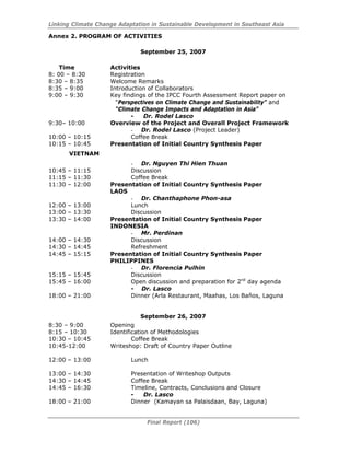 Linking Climate Change Adaptation in Sustainable Development in Southeast Asia
Final Report (106)
Annex 2. PROGRAM OF ACTIVITIES
September 25, 2007
Time Activities
8: 00 – 8:30 Registration
8:30 – 8:35 Welcome Remarks
8:35 – 9:00 Introduction of Collaborators
9:00 – 9:30 Key findings of the IPCC Fourth Assessment Report paper on
“Perspectives on Climate Change and Sustainability” and
“Climate Change Impacts and Adaptation in Asia”
- Dr. Rodel Lasco
9:30– 10:00 Overview of the Project and Overall Project Framework
- Dr. Rodel Lasco (Project Leader)
10:00 – 10:15 Coffee Break
10:15 – 10:45 Presentation of Initial Country Synthesis Paper
VIETNAM
- Dr. Nguyen Thi Hien Thuan
10:45 – 11:15 Discussion
11:15 – 11:30 Coffee Break
11:30 – 12:00 Presentation of Initial Country Synthesis Paper
LAOS
- Dr. Chanthaphone Phon-asa
12:00 – 13:00 Lunch
13:00 – 13:30 Discussion
13:30 – 14:00 Presentation of Initial Country Synthesis Paper
INDONESIA
- Mr. Perdinan
14:00 – 14:30 Discussion
14:30 – 14:45 Refreshment
14:45 – 15:15 Presentation of Initial Country Synthesis Paper
PHILIPPINES
- Dr. Florencia Pulhin
15:15 – 15:45 Discussion
15:45 – 16:00 Open discussion and preparation for 2nd
day agenda
- Dr. Lasco
18:00 – 21:00 Dinner (Arla Restaurant, Maahas, Los Baños, Laguna
September 26, 2007
8:30 – 9:00 Opening
8:15 – 10:30 Identification of Methodologies
10:30 – 10:45 Coffee Break
10:45-12:00 Writeshop: Draft of Country Paper Outline
12:00 – 13:00 Lunch
13:00 – 14:30 Presentation of Writeshop Outputs
14:30 – 14:45 Coffee Break
14:45 – 16:30 Timeline, Contracts, Conclusions and Closure
- Dr. Lasco
18:00 – 21:00 Dinner (Kamayan sa Palaisdaan, Bay, Laguna)
 