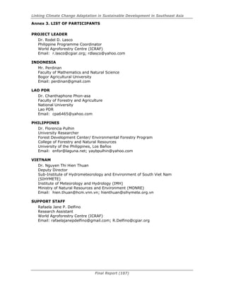 Linking Climate Change Adaptation in Sustainable Development in Southeast Asia
Final Report (107)
Annex 3. LIST OF PARTICIPANTS
PROJECT LEADER
Dr. Rodel D. Lasco
Philippine Programme Coordinator
World Agroforestry Centre (ICRAF)
Email: r.lasco@cgiar.org; rdlasco@yahoo.com
INDONESIA
Mr. Perdinan
Faculty of Mathematics and Natural Science
Bogor Agricultural University
Email: perdinan@gmail.com
LAO PDR
Dr. Chanthaphone Phon-asa
Faculty of Forestry and Agriculture
National University
Lao PDR
Email: cpa6465@yahoo.com
PHILIPPINES
Dr. Florencia Pulhin
University Researcher
Forest Development Center/ Environmental Forestry Program
College of Forestry and Natural Resources
University of the Philippines, Los Baños
Email: enfor@laguna.net; yaybpulhin@yahoo.com
VIETNAM
Dr. Nguyen Thi Hien Thuan
Deputy Director
Sub-Institute of Hydrometeorology and Environment of South Viet Nam
(SIHYMETE)
Institute of Meteorology and Hydrology (IMH)
Ministry of Natural Resources and Environment (MONRE)
Email: hien.thuan@hcm.vnn.vn; hienthuan@sihymete.org.vn
SUPPORT STAFF
Rafaela Jane P. Delfino
Research Assistant
World Agroforestry Centre (ICRAF)
Email: rafaelajanepdelfino@gmail.com; R.Delfino@cgiar.org
 