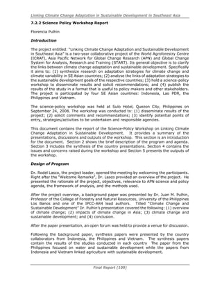 Linking Climate Change Adaptation in Sustainable Development in Southeast Asia
Final Report (109)
7.2.2 Science Policy Workshop Report
Florencia Pulhin
Introduction
The project entitled: “Linking Climate Change Adaptation and Sustainable Development
in Southeast Asia” is a two-year collaborative project of the World Agroforestry Centre
(ICRAF), Asia Pacific Network for Global Change Research (APN) and Global Change
System for Analysis, Research and Training (START). Its general objective is to clarify
the links between climate change adaptation and sustainable development. Specifically
it aims to: (1) synthesize research on adaptation strategies for climate change and
climate variability in SE Asian countries; (2) analyse the links of adaptation strategies to
the sustainable development goals of the respective countries; (3) hold a science-policy
workshop to disseminate results and solicit recommendations; and (4) publish the
results of the study in a format that is useful to policy makers and other stakeholders.
The project is participated by four SE Asian countries: Indonesia, Lao PDR, the
Philippines and Vietnam.
The science-policy workshop was held at Sulo Hotel, Quezon City, Philippines on
September 24, 2008. The workshop was conducted to: (1) disseminate results of the
project; (2) solicit comments and recommendations; (3) identify potential points of
entry, strategies/activities to be undertaken and responsible agencies.
This document contains the report of the Science-Policy Workshop on Linking Climate
Change Adaptation in Sustainable Development. It provides a summary of the
presentations, discussions and outputs of the workshop. This section is an introduction
for the document. Section 2 shows the brief description of the program and agenda.
Section 3 includes the synthesis of the country presentations. Section 4 contains the
issues and concerns raised during the workshop and Section 5 presents the outputs of
the workshop.
Design of Program
Dr. Rodel Lasco, the project leader, opened the meeting by welcoming the participants.
Right after the “Welcome Remarks”, Dr. Lasco provided an overview of the project. He
presented the rationale of the project, objectives, relevance to APN science and policy
agenda, the framework of analysis, and the methods used.
After the project overview, a background paper was presented by Dr. Juan M. Pulhin,
Professor of the College of Forestry and Natural Resources, University of the Philippines
Los Banos and one of the IPCC-AR4 lead authors. Titled “Climate Change and
Sustainable Development” Dr. Pulhin’s presentation covered the following: (1) overview
of climate change; (2) impacts of climate change in Asia; (3) climate change and
sustainable development; and (4) conclusion.
After the paper presentation, an open forum was held to provide a venue for discussion.
Following the background paper, synthesis papers were presented by the country
collaborators from Indonesia, the Philippines and Vietnam. The synthesis papers
contain the results of the studies conducted in each country The paper from the
Philippines focused on water and sustainable development while the papers from
Indonesia and Vietnam linked agriculture with sustainable development.
 