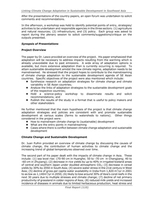 Linking Climate Change Adaptation in Sustainable Development in Southeast Asia
Final Report (110)
After the presentations of the country papers, an open forum was undertaken to solicit
comments and recommendations.
In the afternoon, a workshop was held to identify potential points of entry, strategies/
activities to be undertaken and responsible agencies in the three sectors: (1) agriculture
and natural resources; (2) infrastructure; and (3) policy. Each group was asked to
report during the plenary session to solicit comments/suggestions/critique on the
outputs presented.
Synopsis of Presentations
Project Overview
The paper by Dr. Lasco provided an overview of the project. His paper emphasized that
adaptation will be necessary to address impacts resulting from the warming which is
already unavoidable due to past emissions. A wide array of adaptation options is
available, but more extensive adaptation than is currently occurring is required. To
attain sustainable development amidst the new climate regime, adaptation needs to be
mainstreamed. He stressed that the project hopes to contribute to the mainstreaming
of climate change adaptation to the sustainable development agenda of SE Asian
countries. Specific objectives of the project were also mentioned which include:
Synthesize research on adaptation strategies for climate change and climate
variability in SE Asian countries;
Analyze the links of adaptation strategies to the sustainable development goals
of the respective countries;
Hold a science-policy workshop to disseminate results and solicit
recommendations; and
Publish the results of the study in a format that is useful to policy makers and
other stakeholders
He further mentioned that the main hypothesis of the project is that climate change
adaptation strategies and policies are consistent with and promote sustainable
development at various scales (farms to watersheds to nations). Other things
considered in the project were:
How to mainstream climate change to (sustainable) development
What are the entry points in mainstreaming
Cases where there is conflict between climate change adaptation and sustainable
development
Climate Change and Sustainable Development
Dr. Juan Pulhin provided an overview of climate change by discussing the causes of
climate change, the contribution of human activities to climate change and the
increasing trend of global temperatures observed over time.
The second part of his paper dealt with the impacts of climate change in Asia. These
include: (1) sea level rise: (70-90 cm in Huanghe; 50 to -70 cm in Changjiang; 40 to
-60 cm in Zhujiang); (2) decrease in rice yields by up to 40% in irrigated lowland areas
of central and southern Japan under doubled atmospheric CO2; (3) decrease in cereal
yields by 30% by 2050 in South Asia; (4) severe water stress in the 21st century in West
Asia; (5) decline of gross per capita water availability in India from 1,820 m3
/yr in 2001
to as low as 1,140m3
/yr in 2050; (6) likely to lose around 30% of Asia’s coral reefs in the
next 30 years due to multiple stresses and climate change; (7) decline of net primary
productivity of grassland in colder regions of Asia; (8) reduced milk yields and increased
incidence of diseases in animals due to limited herbaceous production, heat stress and
 