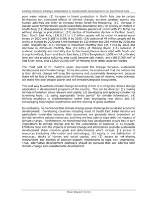 Linking Climate Change Adaptation in Sustainable Development in Southeast Asia
Final Report (111)
poor water intake; (9) increase in forest production in North Asia due to carbon
fertilization but combined effects of climate change, extreme weather events and
human activities are likely to increase forest forest-fire frequency; (10) increase in
coastal water temperatures would exacerbate abundance and / or toxicity of cholera in
South Asia; (11) disappearance of Tibetan Plateau glaciers of <4 km with 3°C temp rise
without change in precipitation; (12) decline of freshwater decline in Central, South,
East, South East Asia; (13) 0.12 to 1.2 billion people will be under increased water
stress by 2020 and 0.185 to 0.981 B by 2050; (14) additional 49 million people will be
at risk of hunger by 2020 and it will increase by 132 million and 266 million by 2050 and
2080, respectively; (15) increase in maximum monthly flow (35-41%) by 2038 and
decrease in minimum monthly flow (17-24%) of Mekong River; (16) increase in
endemic morbidity and mortality due to diarrhoeal disease associated with floods and
droughts in East, South and South East Asia; (17) in Bangladesh 1,000 km2
of cultivated
land and sea product culturing area could become salt marsh; and (18) 5,000 km2
of
Red River delta, and 15,000-20,000 km2
of Mekong River delta could be flooded
The third part of Dr. Pulhin’s paper discussed the linkage between sustainable
development and climate change. In his discussion, he emphasized that the bottom line
is that climate change will drag the economy and sustainable development because
there will be loss of lives, destruction of infrastructures, loss of income, more sickness,
will make the poor people poorer and will threaten/degrade ecosystems.
The best way to address climate change according to him is to integrate climate change
adaptation in development programs of the country. This can be done by: (1) making
climate information more relevant and usable; (2) developing and applying climate risk
screening tools; (3) using appropriate “entry points” for climate information; (4)
shifting emphasis to implementation rather than developing new plans; and (5)
encouraging meaningful coordination and the sharing of good practices
In conclusion, he mentioned that climate change poses challenge to social and economic
development. Developing countries including most of South East Asian nations are
particularly vulnerable because their economies are generally more dependent on
climate-sensitive natural resources, and they are less able to cope with the impacts of
climate change. Furthermore, he mentioned that how development occurs has in turn
implications to climate change and for the vulnerability of societies to its impacts.
Efforts to cope with the impacts of climate change and attempts to promote sustainable
development share common goals and determinants which include: (1) access to
resources (including information and technology); (2) equity in the distribution of
resources, stocks of human and social capital; and (3) access to risk-sharing
mechanisms and abilities of decision-support mechanisms to cope with uncertainty.
Thus, alternative development pathways should be pursued that will address both
climate change and unsustainable development
 