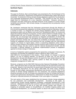 Linking Climate Change Adaptation in Sustainable Development in Southeast Asia
Final Report (113)
Synthesis Papers
Indonesia
The paper by Perdinan, Boer and Kartikasari was presented by Ms. Kiki Kartikasari of the
Climatology Laboratory, Department of Geophysics and Meteorology, Bogor Agricultural
University. It centered on linking climate change adaptation options for rice production
and sustainable development goals in Indonesia. They pointed out that rice, being a
staple food for Indonesians is a very important commodity. However, amount of
production has been observed to decrease because of the impacts of current climate
variability and extremes. With climate change, it is expected that rice production will be
further affected.
Ms. Kartikasari mentioned that the Indonesian government through the Ministry of
Environment proposed that adaptation to climate change should be undertaken through
a number of ways: (1) integrate the climate change adaptation agenda into national
development plans such as Medium and Long Term Development Plans; (2) review and
adjust the existing initiatives or programs, so they will be resilient to climate change; (3)
institutionalize the use of climate information in order to have capability to manage
climate risk; (4) encourage local autonomy to integrate consideration of climate risk
into local development plans; (5) strengthen the information and knowledge to reduce
present and future climate risk; (6) ensure the availability of domestic resources and
funding for adaptation activity and maximize the use, probably with the international
support; (7) choose no regret option, which is conducting adaptation action with or
without climate change so the benefit received could be used to reduce the vulnerability
to climate change, but also could be used for national development benefit; and (8)
encourage a national dialogue to accelerate implementation process of adaptation
agenda to climate change in Indonesia.
In terms of adaptation options proposed by the researches conducted in Indonesia, Ms
Kartikasari enumerated the adaptation options offered by Boer (2007) and
(GOI 2007) for rice production in the country. These include: (1) change in cropping
pattern; (2) use of cropping calendar; (3) efficiency of water use; (4) rain fed rice
development; (5) pest and diseases control; (6) search for new variety tolerant to high
temperature; (7) develop early warning system to flood and drought; and (8)
integrated management of water use.
Moreover, programs by the RAN-MAPI (Rencana Aksi Nasional Menghadapi Perubahan
Iklim - National Action Plan to Cope with Climate Change) for the agriculture sector was
presented. Based on that document the government is decided to pursue the program
on “Revitalized Agriculture” for the period 2005-2009 The three major programs
focused on food supply, agribusiness development and farmers’ income. Thus, in the
context of climate change adaptation for rice production, the proposed adaptations
should be directed not only to increase the production but also to increase the farmers’
income and agribusiness development. Achievement to these three focused programs
will lead to improved economy of livelihoods in the rural region in Indonesia.
The next section of the paper established the link between climate change adaptation
for rice production and sustainable development. According to the paper, by
implementing climate change adaptation strategies, sustainable development is also
achieved. Adaptation programs that would be useful to stabilize and increase the rice
production in Indonesia as well as to cope with climate change risks include: (1)
mapping of vulnerable regions to drought/flood; (2) modified cropping pattern and
institutional development; (3) insurance system to secure the yield or revenue from
 