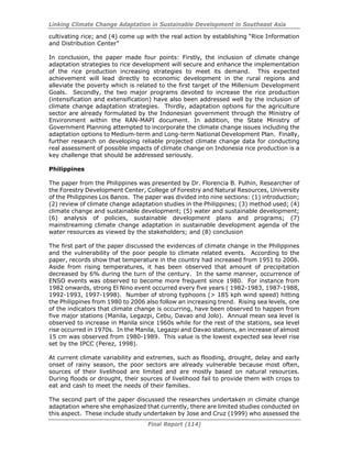 Linking Climate Change Adaptation in Sustainable Development in Southeast Asia
Final Report (114)
cultivating rice; and (4) come up with the real action by establishing “Rice Information
and Distribution Center”
In conclusion, the paper made four points: Firstly, the inclusion of climate change
adaptation strategies to rice development will secure and enhance the implementation
of the rice production increasing strategies to meet its demand. This expected
achievement will lead directly to economic development in the rural regions and
alleviate the poverty which is related to the first target of the Millenium Development
Goals. Secondly, the two major programs devoted to increase the rice production
(intensification and extensification) have also been addressed well by the inclusion of
climate change adaptation strategies. Thirdly, adaptation options for the agriculture
sector are already formulated by the Indonesian government through the Ministry of
Environment within the RAN-MAPI document. In addition, the State Ministry of
Government Planning attempted to incorporate the climate change issues including the
adaptation options to Medium-term and Long-term National Development Plan. Finally,
further research on developing reliable projected climate change data for conducting
real assessment of possible impacts of climate change on Indonesia rice production is a
key challenge that should be addressed seriously.
Philippines
The paper from the Philippines was presented by Dr. Florencia B. Pulhin, Researcher of
the Forestry Development Center, College of Forestry and Natural Resources, University
of the Philippines Los Banos. The paper was divided into nine sections: (1) introduction;
(2) review of climate change adaptation studies in the Philippines; (3) method used; (4)
climate change and sustainable development; (5) water and sustainable development;
(6) analysis of policies, sustainable development plans and programs; (7)
mainstreaming climate change adaptation in sustainable development agenda of the
water resources as viewed by the stakeholders; and (8) conclusion
The first part of the paper discussed the evidences of climate change in the Philippines
and the vulnerability of the poor people to climate related events. According to the
paper, records show that temperature in the country had increased from 1951 to 2006.
Aside from rising temperatures, it has been observed that amount of precipitation
decreased by 6% during the turn of the century. In the same manner, occurrence of
ENSO events was observed to become more frequent since 1980. For instance from
1982 onwards, strong El Nino event occurred every five years ( 1982-1983, 1987-1988,
1992-1993, 1997-1998). Number of strong typhoons (> 185 kph wind speed) hitting
the Philippines from 1980 to 2006 also follow an increasing trend. Rising sea levels, one
of the indicators that climate change is occurring, have been observed to happen from
five major stations (Manila, Legazpi, Cebu, Davao and Jolo). Annual mean sea level is
observed to increase in Manila since 1960s while for the rest of the stations, sea level
rise occurred in 1970s. In the Manila, Legazpi and Davao stations, an increase of almost
15 cm was observed from 1980-1989. This value is the lowest expected sea level rise
set by the IPCC (Perez, 1998).
At current climate variability and extremes, such as flooding, drought, delay and early
onset of rainy season, the poor sectors are already vulnerable because most often,
sources of their livelihood are limited and are mostly based on natural resources.
During floods or drought, their sources of livelihood fail to provide them with crops to
eat and cash to meet the needs of their families.
The second part of the paper discussed the researches undertaken in climate change
adaptation where she emphasized that currently, there are limited studies conducted on
this aspect. These include study undertaken by Jose and Cruz (1999) who assessed the
 