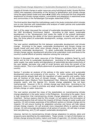 Linking Climate Change Adaptation in Sustainable Development in Southeast Asia
Final Report (115)
impacts of climate change on water resources using hydrological model, Acosta-Michlick
(2005) who assessed vulnerability of the farmers to globalization and climate change
using the agent based model and Lasco et al (2006) who conducted the first integrated
assessment of climate change impacts, vulnerability and adaptation in watershed areas
and communities in the Pantabangan-Carranglan watershed (PCW).
The third section described the methodology used in the study conducted which includes
one on one interview with stakeholders and analysis of water policies and sustainable
development plans and programs.
Part 4 of the paper discussed the concept of sustainable development as espoused by
the 1987 Brundtland Commission Report. According to that report, sustainable
development is the “development that meets the needs of the present generation
without compromising the ability of the future generation to meet their own needs”.
Also, the three pillars of sustainable development: ecology, economy and social were
elaborated.
The next section established the link between sustainable development and climate
change. According to the paper, sustainable development and climate change are
closely linked with each other since climate change is a significant factor that can
influence sustainable development. To attain sustainable development amidst the
climate change regime, development activities to be undertaken must contribute to the
country’s overall efforts of poverty reduction among the rural poor.
Section 6 discussed the water resources of the Philippines, problems faced by such
sector and its link to sustainable development. According to the paper, insufficient
water supply, low water quality and degradation of watersheds decrease productivity of
the poor people, decrease crop yield of small farmers and limits the growth of the
industry sector. This in turn affects attainment of sustainable development goals of the
country.
Section 7 provides an analysis of the policies in the water sector, and sustainable
development plans and programs of the country. Dr. Pulhin stressed that although
existing policies already deal with the regulation of water quantity and quality, there
was no mention of the issue of climate change. Likewise, in all the sustainable
development plans (Medium Term Development Plan, Millenium Development Goals
progress report, and the Agenda 21), climate change adaptation has not been
mainstreamed. However in PA 21, climate change was cited once. According to the
document, there is a need to promote and adopt methods for impact assessment of
climate change on water resources.
The next section provided the views of the stakeholders on mainstreaming climate
change adaptation in the water sector in the Philippines. According to the paper, there
is high recognition that mainstreaming climate change adaptation in water sector is
important. Various reasons cited for this include: (1) will speed up the formulation of
measures/programs that will reduce the impacts of climate change on water quality and
quantity; (2) will increase awareness of the different sectors on climate change and its
impacts; (3) will ensure funding for adaptation activities and hence will help reduce
climate change impacts; (4) will promote more integrated efforts to address climate
change; (5) will encourage participation of all sectors of society; (6) will help in proper
land use planning; and (7) will support sustainable development.
Likewise, barriers to mainstreaming climate change adaptation to policies, plans and
programs were identified by the stakeholders. These include: (1) lack of information on
climate change among the policy makers and heads of agencies; (2) climate change is
 