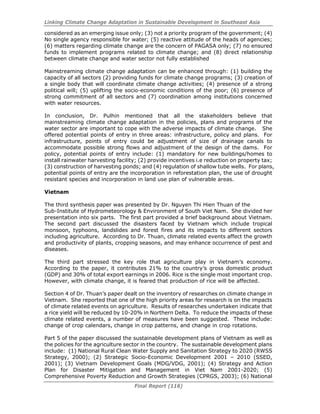 Linking Climate Change Adaptation in Sustainable Development in Southeast Asia
Final Report (116)
considered as an emerging issue only; (3) not a priority program of the government; (4)
No single agency responsible for water; (5) reactive attitude of the heads of agencies;
(6) matters regarding climate change are the concern of PAGASA only; (7) no ensured
funds to implement programs related to climate change; and (8) direct relationship
between climate change and water sector not fully established
Mainstreaming climate change adaptation can be enhanced through: (1) building the
capacity of all sectors (2) providing funds for climate change programs; (3) creation of
a single body that will coordinate climate change activities; (4) presence of a strong
political will; (5) uplifting the socio-economic conditions of the poor; (6) presence of
strong commitment of all sectors and (7) coordination among institutions concerned
with water resources.
In conclusion, Dr. Pulhin mentioned that all the stakeholders believe that
mainstreaming climate change adaptation in the policies, plans and programs of the
water sector are important to cope with the adverse impacts of climate change. She
offered potential points of entry in three areas: infrastructure, policy and plans. For
infrastructure, points of entry could be adjustment of size of drainage canals to
accommodate possible strong flows and adjustment of the design of the dams. For
policy, potential points of entry include: (1) mandatory for new buildings/homes to
install rainwater harvesting facility; (2) provide incentives i.e reduction on property tax;
(3) construction of harvesting ponds; and (4) regulation of shallow tube wells. For plans,
potential points of entry are the incorporation in reforestation plan, the use of drought
resistant species and incorporation in land use plan of vulnerable areas.
Vietnam
The third synthesis paper was presented by Dr. Nguyen Thi Hien Thuan of the
Sub-Institute of Hydrometeorology & Environment of South Viet Nam. She divided her
presentation into six parts. The first part provided a brief background about Vietnam.
The second part discussed the disasters faced by Vietnam which include tropical
monsoon, typhoons, landslides and forest fires and its impacts to different sectors
including agriculture. According to Dr. Thuan, climate related events affect the growth
and productivity of plants, cropping seasons, and may enhance occurrence of pest and
diseases.
The third part stressed the key role that agriculture play in Vietnam’s economy.
According to the paper, it contributes 21% to the country’s gross domestic product
(GDP) and 30% of total export earnings in 2006. Rice is the single most important crop.
However, with climate change, it is feared that production of rice will be affected.
Section 4 of Dr. Thuan’s paper dealt on the inventory of researches on climate change in
Vietnam. She reported that one of the high priority areas for research is on the impacts
of climate related events on agriculture. Results of researches undertaken indicate that
a rice yield will be reduced by 10-20% in Northern Delta. To reduce the impacts of these
climate related events, a number of measures have been suggested. These include:
change of crop calendars, change in crop patterns, and change in crop rotations.
Part 5 of the paper discussed the sustainable development plans of Vietnam as well as
the policies for the agriculture sector in the country. The sustainable development plans
include: (1) National Rural Clean Water Supply and Sanitation Strategy to 2020 (RWSS
Strategy, 2000); (2) Strategic Socio-Economic Development 2001 – 2010 (SSED,
2001); (3) Vietnam Development Goals (MDG/VDG, 2001); (4) Strategy and Action
Plan for Disaster Mitigation and Management in Viet Nam 2001-2020; (5)
Comprehensive Poverty Reduction and Growth Strategies (CPRGS, 2003); (6) National
 