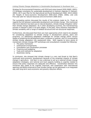 Linking Climate Change Adaptation in Sustainable Development in Southeast Asia
Final Report (117)
Strategy for Environmental Protection until 2010 and vision toward 2020 (NSEP, 2003);
(7) Strategic orientation for sustainable development in Vietnam (Agenda 21 Vietnam,
2004); (8) 5-year Plan for the Agricultural and Rural Development 2006 -2010 (2004)
(9) Targets of Socio-economic Development 2006-2010 (TSED, 2006); and (10)
Five-year plan for natural resources and environment 2006-2010.
The succeeding section discussed the results of the analysis made by Dr. Thuan as
regards the link between sustainable development and climate change. She mentioned
that more attention has been put on natural disasters, climate change mitigation rather
than climate change adaptation. As in other developing countries, the mainstreaming
process in Vietnam is also in its early stages. In the past, many solutions responded to
climate variability with a range of isolated structural and non-structural responses.
Furthermore, she discussed that there are main approaches which need to be adopted
for considering adaptation to climate change in development policies, plans and
programs: (1) addressing adaptation challenges for climate change within various
stages of preparing the development plans, programs or policies; and (2) incorporating
climate change adaptation into assessment tools. With regards to entry points to
mainstream climate change, NTP workshops and consultations revealed the following:
• The policy framework
• Institutional arrangements
• Consultation and coordination processes
• Financing and budgeting
• Tools and methods for adaptation
• Awareness raising
In conclusion, she stressed that climate change is a very real threat to Viet Nam’s
continued socio-economic development because of the projected impacts of climate
change in agriculture. Viet Nam is now underway to set up a national climate change
adaptation strategies, and national and local capacity building is urgently needed to
ensure that policy responses are adequate and effective. Coordination between line
ministries also needs to be urgently improved, and cooperation with international
agencies and NGOs enhanced so that climate change can be addressed in an integrated
way with long-term socio-economic and poverty reduction efforts.
 