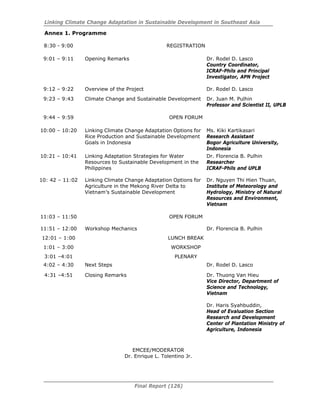 Linking Climate Change Adaptation in Sustainable Development in Southeast Asia
Final Report (126)
Annex 1. Programme
8:30 - 9:00 REGISTRATION
9:01 – 9:11 Opening Remarks Dr. Rodel D. Lasco
Country Coordinator,
ICRAF-Phils and Principal
Investigator, APN Project
9:12 – 9:22 Overview of the Project Dr. Rodel D. Lasco
9:23 – 9:43 Climate Change and Sustainable Development Dr. Juan M. Pulhin
Professor and Scientist II, UPLB
9:44 – 9:59 OPEN FORUM
10:00 – 10:20 Linking Climate Change Adaptation Options for
Rice Production and Sustainable Development
Goals in Indonesia
Ms. Kiki Kartikasari
Research Assistant
Bogor Agriculture University,
Indonesia
10:21 – 10:41 Linking Adaptation Strategies for Water
Resources to Sustainable Development in the
Philippines
Dr. Florencia B. Pulhin
Researcher
ICRAF-Phils and UPLB
10: 42 – 11:02 Linking Climate Change Adaptation Options for
Agriculture in the Mekong River Delta to
Vietnam’s Sustainable Development
Dr. Nguyen Thi Hien Thuan,
Institute of Meteorology and
Hydrology, Ministry of Natural
Resources and Environment,
Vietnam
11:03 – 11:50 OPEN FORUM
11:51 – 12:00 Workshop Mechanics Dr. Florencia B. Pulhin
12:01 – 1:00 LUNCH BREAK
1:01 – 3:00 WORKSHOP
3:01 –4:01 PLENARY
4:02 – 4:30 Next Steps Dr. Rodel D. Lasco
4:31 –4:51 Closing Remarks Dr. Thuong Van Hieu
Vice Director, Department of
Science and Technology,
Vietnam
Dr. Haris Syahbuddin,
Head of Evaluation Section
Research and Development
Center of Plantation Ministry of
Agriculture, Indonesia
EMCEE/MODERATOR
Dr. Enrique L. Tolentino Jr.
 