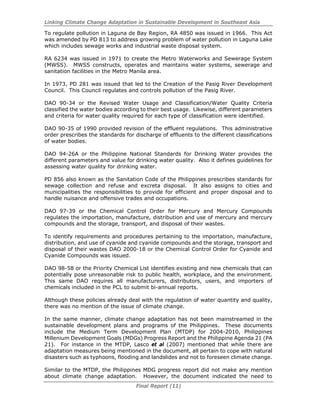 Linking Climate Change Adaptation in Sustainable Development in Southeast Asia
Final Report (11)
To regulate pollution in Laguna de Bay Region, RA 4850 was issued in 1966. This Act
was amended by PD 813 to address growing problem of water pollution in Laguna Lake
which includes sewage works and industrial waste disposal system.
RA 6234 was issued in 1971 to create the Metro Waterworks and Sewerage System
(MWSS). MWSS constructs, operates and maintains water systems, sewerage and
sanitation facilities in the Metro Manila area.
In 1973, PD 281 was issued that led to the Creation of the Pasig River Development
Council. This Council regulates and controls pollution of the Pasig River.
DAO 90-34 or the Revised Water Usage and Classification/Water Quality Criteria
classified the water bodies according to their best usage. Likewise, different parameters
and criteria for water quality required for each type of classification were identified.
DAO 90-35 of 1990 provided revision of the effluent regulations. This administrative
order prescribes the standards for discharge of effluents to the different classifications
of water bodies.
DAO 94-26A or the Philippine National Standards for Drinking Water provides the
different parameters and value for drinking water quality. Also it defines guidelines for
assessing water quality for drinking water.
PD 856 also known as the Sanitation Code of the Philippines prescribes standards for
sewage collection and refuse and excreta disposal. It also assigns to cities and
municipalities the responsibilities to provide for efficient and proper disposal and to
handle nuisance and offensive trades and occupations.
DAO 97-39 or the Chemical Control Order for Mercury and Mercury Compounds
regulates the importation, manufacture, distribution and use of mercury and mercury
compounds and the storage, transport, and disposal of their wastes.
To identify requirements and procedures pertaining to the importation, manufacture,
distribution, and use of cyanide and cyanide compounds and the storage, transport and
disposal of their wastes DAO 2000-18 or the Chemical Control Order for Cyanide and
Cyanide Compounds was issued.
DAO 98-58 or the Priority Chemical List identifies existing and new chemicals that can
potentially pose unreasonable risk to public health, workplace, and the environment.
This same DAO requires all manufacturers, distributors, users, and importers of
chemicals included in the PCL to submit bi-annual reports.
Although these policies already deal with the regulation of water quantity and quality,
there was no mention of the issue of climate change.
In the same manner, climate change adaptation has not been mainstreamed in the
sustainable development plans and programs of the Philippines. These documents
include the Medium Term Development Plan (MTDP) for 2004-2010, Philippines
Millenium Development Goals (MDGs) Progress Report and the Philippine Agenda 21 (PA
21). For instance in the MTDP, Lasco et al (2007) mentioned that while there are
adaptation measures being mentioned in the document, all pertain to cope with natural
disasters such as typhoons, flooding and landslides and not to foreseen climate change.
Similar to the MTDP, the Philippines MDG progress report did not make any mention
about climate change adaptation. However, the document indicated the need to
 