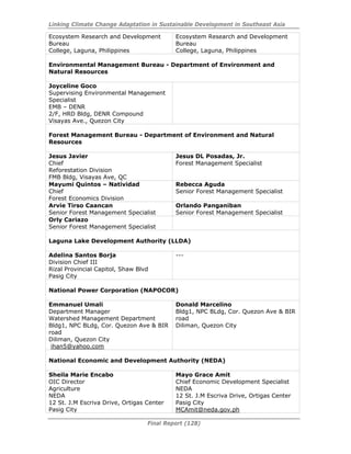 Linking Climate Change Adaptation in Sustainable Development in Southeast Asia
Final Report (128)
Ecosystem Research and Development
Bureau
College, Laguna, Philippines
Ecosystem Research and Development
Bureau
College, Laguna, Philippines
Environmental Management Bureau - Department of Environment and
Natural Resources
Joyceline Goco
Supervising Environmental Management
Specialist
EMB – DENR
2/F, HRD Bldg, DENR Compound
Visayas Ave., Quezon City
Forest Management Bureau - Department of Environment and Natural
Resources
Jesus Javier
Chief
Reforestation Division
FMB Bldg, Visayas Ave, QC
Jesus DL Posadas, Jr.
Forest Management Specialist
Mayumi Quintos – Natividad
Chief
Forest Economics Division
Rebecca Aguda
Senior Forest Management Specialist
Arvie Tirso Caancan
Senior Forest Management Specialist
Orlando Panganiban
Senior Forest Management Specialist
Orly Cariazo
Senior Forest Management Specialist
Laguna Lake Development Authority (LLDA)
Adelina Santos Borja
Division Chief III
Rizal Provincial Capitol, Shaw Blvd
Pasig City
---
National Power Corporation (NAPOCOR)
Emmanuel Umali
Department Manager
Watershed Management Department
Bldg1, NPC BLdg, Cor. Quezon Ave & BIR
road
Diliman, Quezon City
ihan5@yahoo.com
Donald Marcelino
Bldg1, NPC BLdg, Cor. Quezon Ave & BIR
road
Diliman, Quezon City
National Economic and Development Authority (NEDA)
Sheila Marie Encabo
OIC Director
Agriculture
NEDA
12 St. J.M Escriva Drive, Ortigas Center
Pasig City
Mayo Grace Amit
Chief Economic Development Specialist
NEDA
12 St. J.M Escriva Drive, Ortigas Center
Pasig City
MCAmit@neda.gov.ph
 