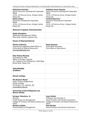 Linking Climate Change Adaptation in Sustainable Development in Southeast Asia
Final Report (129)
Katherine Fermiza
Senior Economic Development Specialist
NEDA
12 St. J.M Escriva Drive, Ortigas Center
Pasig City
Kathleen Anne Capriso
Senior Economic Development Specialist
NEDA
12 St. J.M Escriva Drive, Ortigas Center
Pasig City
Diane Llanto
Economic Development Specialist
NEDA
12 St. J.M Escriva Drive, Ortigas Center
Pasig City
Lenard Guevarra
Economic Development Specialist
NEDA
12 St. J.M Escriva Drive, Ortigas Center
Pasig City
National Irrigation Administration
Saida Almedona
Watershed Management Officer
NIA, Edsa, Diliman, Quezon City
House of Representatives
Marlon Valencia
Supervising Legislative Staff Officer II
Committee on Natural Resources
mtvnatres@gmail.com
Rosa Guzman
Committee Secretary
Committee on Agriculture
Resi Palma Marinas
Consultant for ENR
Office of Senator Legarda
2/F, Senate of the Philippines, GSIS Bldg
Roxas Blvd, Pasay City
PHILIPPINES
Academe
Miriam College
Ma Rosario Wood
Head, Science Department
Miriam College
UP PO Box 110, Diliman, QC
crivera@mc.edu.ph
University of the Philippines Los
Banos (UPLB)
Enrique Tolentino, Jr.
Director
Forest Resource Management
College of Forestry and Natural Resources
UPLB
Juan Pulhin
Professor and Scientist II
Social Forestry and Forest Governance
College of Forestry and Natural Resources
UPLB
Renato Lapitan
Forest Resource Management
Elsa Santos
Social Forestry and Forest Governance
 