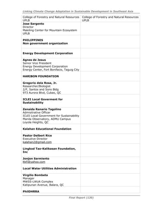 Linking Climate Change Adaptation in Sustainable Development in Southeast Asia
Final Report (130)
College of Forestry and Natural Resources
UPLB
College of Forestry and Natural Resources
UPLB
Jose Sargento
Director
Makiling Center for Mountain Ecosystem
UPLB
PHILIPPINES
Non government organization
Energy Development Corporation
Agnes de Jesus
Senior Vice President
Energy Development Corporation
Energy Center, Fort Bonifacio, Taguig City
HARIBON FOUNDATION
Gregorio dela Rosa, Jr.
Researcher/Biologist
2/F, Santos and Sons Bldg
973 Aurora Blvd, Cubao, QC
ICLEI Local Goverment for
Sustainability
Zenaida Ranario Tagolino
Admisitrative Officer
ICLEI Local Government for Sustainability
Manila Observatory, ADMU Campus
Loyola Heights, QC
Kalahan Educational Foundation
Pastor Delbert Rice
Executive Director
kalahan2@gmail.com
Lingkod Tao-Kalikasan Foundation,
Inc
Jonjon Sarmiento
ltkfi@yahoo.com
Local Water Utilities Administration
Virgilio Bombeta
Manager
MWSS-LWUA Complex
Katipunan Avenue, Balara, QC
PhilDHRRA
 