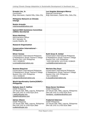 Linking Climate Change Adaptation in Sustainable Development in Southeast Asia
Final Report (131)
Ernesto Lim, Jr.
Coordinator
Brgy Kalunasan, Capitol Hills, Cebu City
Luz Angeles Alamagro-Blanco
Regional Coordinator
Brgy Kalunasan, Capitol Hills, Cebu City
Philippine Network on Climate
Change
Roslyn Arayata
roslynarayata@yahoo.com
Upland NGO Assistance Committee
(UNAC) Secretariat
Diana Martinez
Administrative Officer
59 C Salvador St.
Loyola Heights, QC
Research Organization
Conservation International –
Philippines
Oliver Coroza
Conservation International Philippines
6 Maalalahanin Street Teacher’s Village
Quezon City 1101 Philippines
+63 2 9248235
o.coroza@conservation.org
Ruth Grace R. Ambal
Conservation International Philippines
6 Maalalahanin Street Teacher’s Village
Quezon City 1101 Philippines
+632 924-8235/ 433-5129/ 4338429
r.ambal@conservation.org
Rowena Boquiren
Conservation International Philippines
6 Maalalahanin Street Teacher’s Village
Quezon City 1101 Philippines
+63 2 9248235
r.boquiren@conservation.org
Mariano Roy Duya
Conservation International Philippines
6 Maalalahanin Street Teacher’s Village
Quezon City 1101 Philippines
+63 2 9248235
m.duya@conservation.org
World Agroforestry Centre(ICRAF)–
Philippines
Rafaela Jane P. Delfino
ICRAF Philippines
2/F Khush Hall, IRRI, Laguna, Philippines
049 536 2701 to 2705 local 2675
r.delfino@cgiar.org;
rjpdelfino@yahoo.com
Rizza Karen Veridiano
ICRAF Philippines
2/F Khush Hall, IRRI, Laguna, Philippines
049 536 2701 to 2705 local 2675
Veridiano_rizzakaren@yahoo.com
Adrian Albano
ICRAF Philippines
2/F Khush Hall, IRRI, Laguna, Philippines
049 536 2701 to 2705 local 2860
a.albano@cgiar.org
Frederick Esternon
ICRAF Philippines
2/F Khush Hall, IRRI, Laguna, Philippines
049 536 2701 to 2705 local 2860
 