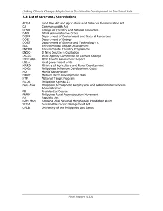 Linking Climate Change Adaptation in Sustainable Development in Southeast Asia
Final Report (132)
7.3 List of Acronyms/Abbreviations
AFMA Land Use Act and Agriculture and Fisheries Modernization Act
CA Commonwealth Act
CFNR College of Forestry and Natural Resources
DAO DENR Administrative Order
DENR Department of Environment and Natural Resources
DOE Department of Energy
DOST Department of Science and Technology (),
EIA Environmental Impact Assessment
ENFOR Environmental Forestry Programme
ENSO El Nino Southern Oscillation
IACCC Inter-Agency Committee on Climate Change
IPCC AR4 IPCC Fourth Assessment Report
LGUs local government units
MARD Ministry of Agriculture and Rural Development
MDGs Philippines Millenium Development Goals
MO Manila Observatory
MTDP Medium Term Development Plan
NTP National Target Program
PA 21 Philippine Agenda 21
PAG-ASA Philippine Atmospheric Geophysical and Astronomical Services
Administration
PD Presidential Decree
PRRM Philippine Rural Reconstruction Movement
RA Republic Act
RAN-MAPI Rencana Aksi Nasional Menghadapi Perubahan Iklim
SFMA Sustainable Forest Management Act
UPLB University of the Philippines Los Banos
 