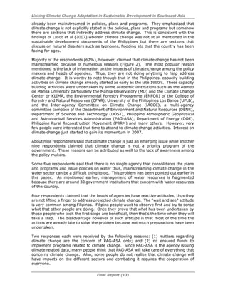 Linking Climate Change Adaptation in Sustainable Development in Southeast Asia
Final Report (13)
already been mainstreamed in policies, plans and programs. They emphasized that
climate change is not explicitly stated in the policies, plans and programs but somehow
there are sections that indirectly address climate change. This is consistent with the
findings of Lasco et al (2007) wherein climate change was not at all mentioned in the
sustainable development documents of the Philippines but there are sections that
discuss on natural disasters such as typhoons, flooding etc that the country has been
facing for ages.
Majority of the respondents (67%), however, claimed that climate change has not been
mainstreamed because of numerous reasons (Figure 2). The most popular reason
mentioned is the lack of information on the impacts of climate change among the policy
makers and heads of agencies. Thus, they are not doing anything to help address
climate change. It is worthy to note though that in the Philippines, capacity building
activities on climate change already started as early as the late 1990’s. These capacity
building activities were undertaken by some academic institutions such as the Ateneo
de Manila University particularly the Manila Observatory (MO) and the Climate Change
Center or KLIMA, the Environmental Forestry Programme (ENFOR) of the College of
Forestry and Natural Resources (CFNR), University of the Philippines Los Banos (UPLB),
and the Inter-Agency Committee on Climate Change (IACCC), a multi-agency
committee compose of the Department of Environment and Natural Resources (DENR),
Department of Science and Technology (DOST), Philippine Atmospheric Geophysical
and Astronomical Services Administration (PAG-ASA), Department of Energy (DOE),
Philippine Rural Reconstruction Movement (PRRM) and many others. However, very
few people were interested that time to attend to climate change activities. Interest on
climate change just started to gain its momentum in 2007.
About nine respondents said that climate change is just an emerging issue while another
nine respondents claimed that climate change is not a priority program of the
government. These reasons can be attributed as well to the lack of awareness among
the policy makers.
Some five respondents said that there is no single agency that consolidates the plans
and programs and issue policies on water thus, mainstreaming climate change in the
water sector can be a difficult thing to do. This problem has been pointed out earlier in
this paper. As mentioned earlier, management of water resources is fragmented
because there are around 30 government institutions that concern with water resources
of the country.
Four respondents claimed that the heads of agencies have reactive attitudes, thus they
are not lifting a finger to address projected climate change. The “wait and see” attitude
is very common among Filipinos. Filipino people want to observe first and try to sense
what that other people are doing. Once they prove that what has been undertaken by
those people who took the first steps are beneficial, then that’s the time when they will
take a step. The disadvantage however of such attitude is that most of the time the
actions are already late to solve the problem because not much preparations have been
undertaken.
Two responses each were received by the following reasons: (1) matters regarding
climate change are the concern of PAG-ASA only; and (2) no ensured funds to
implement programs related to climate change. Since PAG-ASA is the agency issuing
climate related data, many people think that PAG-ASA will take care of everything that
concerns climate change. Also, some people do not realize that climate change will
have impacts on the different sectors and combating it requires the cooperation of
everyone.
 