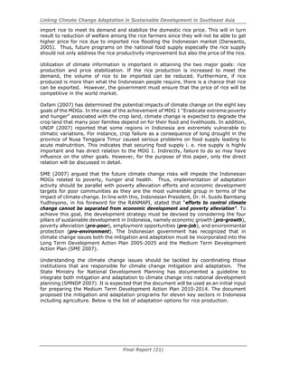 Linking Climate Change Adaptation in Sustainable Development in Southeast Asia
Final Report (21)
import rice to meet its demand and stabilize the domestic rice price. This will in turn
result to reduction of welfare among the rice farmers since they will not be able to get
higher price for rice due to imported rice flooding the Indonesian market (Darwanto,
2005). Thus, future programs on the national food supply especially the rice supply
should not only address the rice productivity improvement but also the price of the rice.
Utilization of climate information is important in attaining the two major goals: rice
production and price stabilization. If the rice production is increased to meet the
demand, the volume of rice to be imported can be reduced. Furthermore, if rice
produced is more than what the Indonesian people require, there is a chance that rice
can be exported. However, the government must ensure that the price of rice will be
competitive in the world market.
Oxfam (2007) has determined the potential impacts of climate change on the eight key
goals of the MDGs. In the case of the achievement of MDG 1 “Eradicate extreme poverty
and hunger” associated with the crop land, climate change is expected to degrade the
crop land that many poor families depend on for their food and livelihoods. In addition,
UNDP (2007) reported that some regions in Indonesia are extremely vulnerable to
climatic variations. For instance, crop failure as a consequence of long drought in the
province of Nusa Tenggara Timur caused serious problems on food supply leading to
acute malnutrition. This indicates that securing food supply i. e. rice supply is highly
important and has direct relation to the MDG 1. Indirectly, failure to do so may have
influence on the other goals. However, for the purpose of this paper, only the direct
relation will be discussed in detail.
SME (2007) argued that the future climate change risks will impede the Indonesian
MDGs related to poverty, hunger and health. Thus, implementation of adaptation
activity should be parallel with poverty alleviation efforts and economic development
targets for poor communities as they are the most vulnerable group in terms of the
impact of climate change. In line with this, Indonesian President, Dr. H. Susilo Bambang
Yudhoyono, in his foreword for the RANMAPI, stated that “efforts to control climate
change cannot be separated from economic development and poverty alleviation”. To
achieve this goal, the development strategy must be devised by considering the four
pillars of sustainable development in Indonesia, namely economic growth (pro-growth),
poverty alleviation (pro-poor), employment opportunities (pro-job), and environmental
protection (pro-environment). The Indonesian government has recognized that in
climate change issues both the mitigation and adaptation must be incorporated into the
Long Term Development Action Plan 2005-2025 and the Medium Term Development
Action Plan (SME 2007).
Understanding the climate change issues should be tackled by coordinating those
institutions that are responsible for climate change mitigation and adaptation. The
State Ministry for National Development Planning has documented a guideline to
integrate both mitigation and adaptation to climate change into national development
planning (SMNDP 2007). It is expected that the document will be used as an initial input
for preparing the Medium Term Development Action Plan 2010-2014. The document
proposed the mitigation and adaptation programs for eleven key sectors in Indonesia
including agriculture. Below is the list of adaptation options for rice production.
 