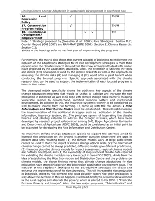 Linking Climate Change Adaptation in Sustainable Development in Southeast Asia
Final Report (24)
16. Land
Conversion
Policy
√ TM/M
17. Conservation
Program Policy
√ TM/M
18. Institutional
Development/
Empowerment
√ √ TM
Note: * Strategy proposed by (Swastika et al. 2007); Rice Strategies: Section D.2;
Country Report (GOI 2007) and RAN-MAPI (SME 2007): Section E; Climate Research:
Section C.2;
Values in the headings refer to the final year of implementing the programs
Furthermore, the matrix also shows that current capacity of Indonesia to implement the
inclusion of the adaptations strategies to the rice development strategies is more than
enough since the climate research showed that they have attempted to deal with similar
issue proposed by the adaptation strategies. Also, the extension of utilizing the tools
and model (TM) developed or used by the climate research as well as the approach on
assessing the climate risks (R) and managing it (M) would offer a great benefit when
conducting the focused programs. Specific approach associated with the climate
research that can be used to support the implementation of each focused program is
listed in that table.
The developed matrix specifically shows the additional key aspects of the climate
change adaptation programs that would be useful to stabilize and increase the rice
production in Indonesia as well as to cope with climate change risks, namely: mapping
vulnerable regions to drought/flood, modified cropping pattern and institutional
development. In addition to this, the insurance system is worthy to be considered as
well to ensure income from rice farming. To come up with the real action, a Rice
Information and Distribution Centre must be established. This will institutionalize
the implementation of the additional strategies such as utilization of the climate
information, insurance system, etc. The prototype system of integrating the climate
forecast and planting calendar to address the drought stresses, which have been
developed by research project collaboration among BMG, Bogor Agricultural University
and Department of Agriculture (ADPC 2003), could be considered as an initial point to
be expanded for developing the Rice Information and Distribution Centre.
To implement climate change adaptation options to support the activities aimed to
increase rice production on the ground is another question since there are gaps in
present data sets resulting from: (1) the climate models work at large scale which
cannot be used to study the impact of climate change at local scale, (2) the direction of
climate change cannot be always predicted, different models give different predictions,
(3) the more plausible climate models for impact assessment, regional climate models
are not fully developed, and (4) the availability of long historical climate data required
for validating the climate models is very low except in Java (GOI 2007). Aside from the
idea of establishing the Rice Information and Distribution Centre and the problems on
climate models, the above findings reveal that climate change adaptations for rice
production have strong linkage with the Indonesian sustainable development goals. The
inclusion of the adaptation strategies to rice development strategies will secure and
enhance the implementation of the rice strategies. This will increase the rice production
in Indonesia, meet its rice demand and could possibly export rice when production is
way above the demand. If this will happen, it will lead directly to economic development
in the rural regions and alleviate the poverty which is related to the MDG 1 “Eradicate
Extreme Poverty and Hunger”. Also, the two major programs, “Intensification” and
 