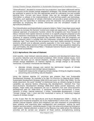 Linking Climate Change Adaptation in Sustainable Development in Southeast Asia
Final Report (25)
“Extensification”, devoted to increase the rice production, have been addressed well by
the inclusion of the climate change adaptation strategies. The climate information can
be employed to search for the new appropriate areas for cultivating rice and suitable
planting time. Current and future climate risks can be managed when climate
information is utilized in the implementation of new farming system and technology.
Therefore, such application of climate information will provide a great contribution to
manage the rice stock-flow in Indonesia since the domestic rice production can be
estimated by employing the climate information and the simulation models for
agricultural production.
The Intensification and Extensification programs listed in Table 5 have been given equal
emphasis to increase the farmers’ income and create job opportunity. In addition, the
classical approach of production function where the programs are more focused on
labour intensive than capital intensive as there is no specific program proposed on the
use of machinery intensively for increasing the rice production will be promoted. The
presence of capacity building programs also clarified clearly that the programs are
labour intensive which is suitable with the Indonesian condition whose population is
relatively high. That means the two programs have been highly directed to increase
economic growth and to alleviate poverty especially in the rural regions. Thus, with
regards to the strategic position of rice commodity and the large population depending
such commodity, the determined MDG 1 “Eradicate Extreme Poverty and Hunger” can
be achieved successfully.
3.2.3. Agriculture: the case of Vietnam
Until recently, most Vietnam national policies, programs and development plans focus
on poverty reduction and environment protection. With climate related issues, more
attention has been put on natural disasters, climate change mitigation rather than
climate change adaptation. In Vietnam Agenda 21, climate change is not directly
mentioned. It however mentioned the following:
• Alleviate climate changes and restrict the detrimental impacts of climate
changes, prevent and combat natural disasters.
• Implement measures for mitigating climate change, limiting its negative impacts,
preventing and controlling natural disasters.
Using the Vietnam Agenda 21, provinces also prepare their own Sustainable
Development Strategy. An example is for Ben Tre Province (in Mekong River Delta):
Sustainable Development Strategy 2006-2010 and vision for 2020 (Mar 2006): for the
whole document, the word “climate” is mentioned twice as climate change & climate
variability (as adverse factors influencing the development). Vietnam Five Year
Socio-Economic Development Strategy 2006-2010 states overall objectives, main
targets, major tasks and resolutions set out in Vietnam's five year socio-economic
development plan for 2006-2010: it mentioned the word ‘environment’ 9 times,
‘poverty’, 4 times, ‘natural resources’, 2 times, “sustainable development’, 2 times,
“climate change” only 1 time and this mentioned in terms of “restricting negative
impacts of climate change”.
In the 5-year Plan for the Agricultural and Rural Development (2006 – 2010), 16
national and ministerial programs are to be implemented in which only 1 is related to
climate (natural disaster control and mitigation) but with emphasis on strengthening
dyke systems and improving dyke management and protection, setting up early
disaster warning system; relocating people in high-risk areas and preparing emergency
relief system. Special attention is given to the Mekong river delta where the following
activities will be carried out: program of flood control, strengthening existing
 