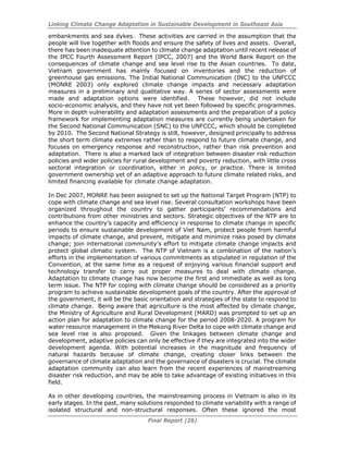 Linking Climate Change Adaptation in Sustainable Development in Southeast Asia
Final Report (26)
embankments and sea dykes. These activities are carried in the assumption that the
people will live together with floods and ensure the safety of lives and assets. Overall,
there has been inadequate attention to climate change adaptation until recent release of
the IPCC Fourth Assessment Report (IPCC, 2007) and the World Bank Report on the
consequences of climate change and sea level rise to the Asian countries. To date,
Vietnam government has mainly focused on inventories and the reduction of
greenhouse gas emissions. The Initial National Communication (INC) to the UNFCCC
(MONRE 2003) only explored climate change impacts and necessary adaptation
measures in a preliminary and qualitative way. A series of sector assessments were
made and adaptation options were identified. These however, did not include
socio-economic analysis, and they have not yet been followed by specific programmes.
More in depth vulnerability and adaptation assessments and the preparation of a policy
framework for implementing adaptation measures are currently being undertaken for
the Second National Communication (SNC) to the UNFCCC, which should be completed
by 2010. The Second National Strategy is still, however, designed principally to address
the short term climate extremes rather than to respond to future climate change, and
focuses on emergency response and reconstruction, rather than risk prevention and
adaptation. There is also a marked lack of integration between disaster risk reduction
policies and wider policies for rural development and poverty reduction, with little cross
sectoral integration or coordination, either in policy, or practice. There is limited
government ownership yet of an adaptive approach to future climate related risks, and
limited financing available for climate change adaptation.
In Dec 2007, MONRE has been assigned to set up the National Target Program (NTP) to
cope with climate change and sea level rise. Several consultation workshops have been
organized throughout the country to gather participants’ recommendations and
contributions from other ministries and sectors. Strategic objectives of the NTP are to
enhance the country’s capacity and efficiency in response to climate change in specific
periods to ensure sustainable development of Viet Nam, protect people from harmful
impacts of climate change, and prevent, mitigate and minimize risks posed by climate
change; join international community’s effort to mitigate climate change impacts and
protect global climatic system. The NTP of Vietnam is a combination of the nation’s
efforts in the implementation of various commitments as stipulated in regulation of the
Convention, at the same time as a request of enjoying various financial support and
technology transfer to carry out proper measures to deal with climate change.
Adaptation to climate change has now become the first and immediate as well as long
term issue. The NTP for coping with climate change should be considered as a priority
program to achieve sustainable development goals of the country. After the approval of
the government, it will be the basic orientation and strategies of the state to respond to
climate change. Being aware that agriculture is the most affected by climate change,
the Ministry of Agriculture and Rural Development (MARD) was prompted to set up an
action plan for adaptation to climate change for the period 2008-2020. A program for
water resource management in the Mekong River Delta to cope with climate change and
sea level rise is also proposed. Given the linkages between climate change and
development, adaptive policies can only be effective if they are integrated into the wider
development agenda. With potential increases in the magnitude and frequency of
natural hazards because of climate change, creating closer links between the
governance of climate adaptation and the governance of disasters is crucial. The climate
adaptation community can also learn from the recent experiences of mainstreaming
disaster risk reduction, and may be able to take advantage of existing initiatives in this
field.
As in other developing countries, the mainstreaming process in Vietnam is also in its
early stages. In the past, many solutions responded to climate variability with a range of
isolated structural and non-structural responses. Often these ignored the most
 
