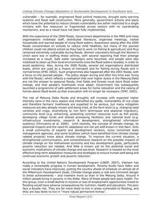 Linking Climate Change Adaptation in Sustainable Development in Southeast Asia
Final Report (27)
vulnerable – for example, engineered flood control measures, drought early-warning
systems and flood wall construction. More generally, government actions and plans
which have the potential to reduce climate vulnerability are either restricted to a single
ministry with few resources or fragmented across sectors with no coordinating
mechanism, and as a result have not been fully implemented.
With the experience of the 2000 floods, Government departments in the MRD and mass
organisations mobilised staff, distributed literature, organised meetings, visited
households and warned people of rising flood waters. Awareness raising after the 2000
floods concentrated on schools to reduce child fatalities, but many of the poorest
children could not attend school as they had to work (in fishing & agriculture) and thus
remained extremely vulnerable during floods. Women volunteers through the Women’s
Union were key in staffing these centres, with several reporting that their prestige
increased as a result. Safe water campaigns were launched, and people were also
mobilised to clean up their local environments once the flood waters receded, in order to
avoid epidemics. Also, during the 2000 floods, several aid organisations distributed
boats, which are used as a means of transport and for fishing during floods and in
normal times (IFRC 2002). Such programmes also happened after the 2001 floods, with
a focus on the poorest people. The policy slogan during and after this time was ‘living
with the floods’, which reflects a realisation that ever higher dykes in the Mekong Delta
are not the answer to seasonal floods, that fields and forests must store flood water
instead, and that people’s livelihoods must adapt. Government has subsequently
launched a programme of safe settlement areas for home relocation and the raising of
homes above flood levels so that evacuation will no longer be necessary (IFRC 2002).
The risk of Mekong Delta floods and droughts will increase with expected higher
intensity rains in the rainy season and intensified dry spells. Vulnerability of rice crops
and therefore farmers’ livelihoods are expected to be serious, but many mitigation
measures are also already known and being tried, at the farm level (e.g. changing seed
varieties and crops, diversifying to non farm techniques and seasonal migration),
community level (e.g. enhancing, protecting common resources such as fish ponds,
developing village funds and shared processing facilities) and national level (e.g.
infrastructure investments, research & development, strengthened information
systems) (Chinvanno et al. 2006). Until recently, the concept of climate change, its
potential impacts and the need for adaptation are not yet well known in Viet Nam. Only
a small community of experts and development workers, some concerned state
management agencies, and some localities (which have benefited from climate change
related projects) know about climate change. To improve the current situation, a
strengthened communication, and comprehensive research on the possible impacts of
climate change on the Vietnamese economy and key development goals, particularly
poverty reduction are needed. And little is known yet on the potential social and
economic implications of climate change and sea level. Research is needed on the most
effective long-term adaptation measures and strategies to ensure human well being and
continued economic growth and poverty reduction.
According to the United Nations Development Program (UNDP, 2007), Vietnam has
made a remarkable progress in human development. Poverty levels have fallen and
social indicators have improved, putting the country ahead of schedule on almost all of
the Millennium Development Goals. Climate change poses a real and imminent danger
to these achievements – and nowhere more so than in the Mekong Delta. Around 4
million people living in poverty in the Delta. Many of these people lack basic health. For
this group, even a small decline in income or loss of employment opportunities linked to
flooding would have adverse consequences for nutrition, health and education. The poor
face a double risk. They are far more likely to live in areas vulnerable to flooding, and
they are less likely to live in “more robust permanent homes”.
 