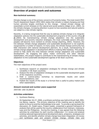 Linking Climate Change Adaptation in Sustainable Development in Southeast Asia
Final Report (1)
Overview of project work and outcomes
Non-technical summary
Climate change is one of the primary concerns of humanity today. The most recent IPCC
Fourth Assessment Report (IPCC AR4) states that climate is indeed changing and that
human activities largely contribute to this change. Indeed climate change will
exacerbate current stresses on the natural and social systems (Adger et al., 2003). As
the climate changes, increasing attention is given to how societies and natural systems
can adapt to a new climate regime.
Recently, it is being recognized that the way to address climate change is to integrate
adaptation policies into the sustainable development programs of the country (Huq et
al.,2003). By mainstreaming climate change adaptation into the sustainable
development and poverty reduction strategies, the most vulnerable sectors (the poor
people) will become more resilient to climate change (Sperling, 2003). However, the
link between climate change adaptation and sustainable development is not explicitly
recognized for a number of reasons. In many cases, the climate change community has
little interaction with national development planners. As a result, mainstreaming of
climate change adaptation in development efforts is making little headway. This project
aimed to help clarify the links between climate change adaptation and sustainable
development. By engaging the policy maker community and other relevant
stakeholders, the project hoped to contribute to the mainstreaming of climate change
adaptation to the sustainable development agenda of SE Asian countries.
Objectives
The main objectives of the project were:
1. Synthesize research on adaptation strategies for climate change and climate
variability in SE Asian countries;
2. Analyze the links of adaptation strategies to the sustainable development goals
of the respective countries;
3. Hold a science-policy workshop to disseminate results and solicit
recommendations; and
4. Publish the results of the study in a format that is useful to policy makers and
other stakeholders.
Amount received and number years supported
2007/08: USD 35,000.00
Activities undertaken
1. Synthesis Meeting
On September 26-27, 2008, a synthesis workshop was held at Khush Hall, IRRI,
Los Banos, Laguna. The primary objective of the meeting was to identify the
sector to focus on and the methodology to be used. To provide a spring board for
discussion, Dr. Rodel Lasco, Project Leader, presented a general framework of
analysis that will be used by the country collaborators from Vietnam, Indonesia,
Laos and the Philippines. During the meeting, it was agreed that the following
activities be undertaken by each country collaborator: (1) review and analyze
existing national/regional/sectoral development plans, programs, strategies and
activities, and identify whether climate change have been integrated; (2) review
and synthesize past and present climate change, climate risks and
 