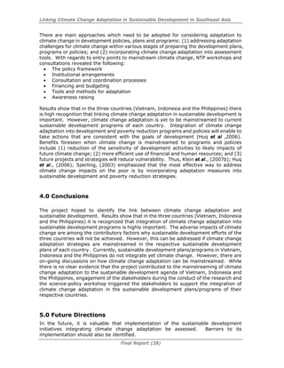Linking Climate Change Adaptation in Sustainable Development in Southeast Asia
Final Report (28)
There are main approaches which need to be adopted for considering adaptation to
climate change in development policies, plans and programs: (1) addressing adaptation
challenges for climate change within various stages of preparing the development plans,
programs or policies; and (2) incorporating climate change adaptation into assessment
tools. With regards to entry points to mainstream climate change, NTP workshops and
consultations revealed the following:
• The policy framework
• Institutional arrangements
• Consultation and coordination processes
• Financing and budgeting
• Tools and methods for adaptation
• Awareness raising
Results show that in the three countries (Vietnam, Indonesia and the Philippines) there
is high recognition that linking climate change adaptation in sustainable development is
important. However, climate change adaptation is yet to be mainstreamed to current
sustainable development programs of each country. Integration of climate change
adaptation into development and poverty reduction programs and policies will enable to
take actions that are consistent with the goals of development (Huq et al ,2006).
Benefits foreseen when climate change is mainstreamed to programs and policies
include (1) reduction of the sensitivity of development activities to likely impacts of
future climate change; (2) more efficient use of financial and human resources; and (3)
future projects and strategies will reduce vulnerability. Thus, Klein et al., (2007b); Huq
et al., (2006); Sperling, (2003) emphasized that the most effective way to address
climate change impacts on the poor is by incorporating adaptation measures into
sustainable development and poverty reduction strategies.
4.0 Conclusions
The project hoped to identify the link between climate change adaptation and
sustainable development. Results show that in the three countries (Vietnam, Indonesia
and the Philippines) it is recognized that integration of climate change adaptation into
sustainable development programs is highly important. The adverse impacts of climate
change are among the contributory factors why sustainable development efforts of the
three countries will not be achieved. However, this can be addressed if climate change
adaptation strategies are mainstreamed in the respective sustainable development
plans of each country. Currently, sustainable development plans/programs in Vietnam,
Indonesia and the Philippines do not integrate yet climate change. However, there are
on-going discussions on how climate change adaptation can be mainstreamed. While
there is no clear evidence that the project contributed to the mainstreaming of climate
change adaptation to the sustainable development agenda of Vietnam, Indonesia and
the Philippines, engagement of the stakeholders during the conduct of the research and
the science-policy workshop triggered the stakeholders to support the integration of
climate change adaptation in the sustainable development plans/programs of their
respective countries.
5.0 Future Directions
In the future, it is valuable that implementation of the sustainable development
initiatives integrating climate change adaptation be assessed. Barriers to its
implementation should also be identified.
 
