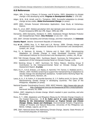 Linking Climate Change Adaptation in Sustainable Development in Southeast Asia
Final Report (29)
6.0 References
Adger, WN., S Huq, K Brown, D Conway, and M Hulme. 2003. Adaptation to climate
change n the developing world. Progress in Development Studies 3: 179-195.
Adger, W.N., N.W. Arnell, and E.L. Tompkins. 2005. Successful adaptation to climate
change across scales. Global Environmental Change (in press).
ADPC 2003. Climate Forecast Information Application: Case Study at Indramayu
District.
Boer, R., et al. 2007. Deteksi perubahan iklim dan dampak sosio-ekonominya. Laporan
Proyek Kerjasama BMG dan IPB. Bogor: BMG dan IPB.
Darwanto, 2005 Darwanto, Dwidjono H. 2005. Ketahanan Pangan Berbasis Produksi
dan Kesejahteraan Petani. Ilmu Pertanian 12 (2):152 - 164.
GOI. 2007. Climate Variability and Climate Change, and their implication. In Indonesia
Country Report. Jakarta: Goverment Republic of Indonesia.
Huq et al., (2006) Huq, S, H. Reid and L.A. Murray. 2006. Climate change and
development links. International Institute for Environment and Development.
London, UK. 24 pp.
Huq, S., A. Rahman, M. Konate, Y. Sokona and H. Reid. 2003. Mainstreaming
Adaptation to Climate Change in Least Developed Countries (LDCs).
International Institute for Environment and Development, London, UK, 40 pp.
IPCC TAR Climate Change 2001: Synthesis Report. Summary for Policymakers. An
assessment of the Intergovernmental Panel on Climate Change. p.25.
IPCC Working Group I. 2007. Summary for Policy Makers. Working Group II
Contribution to the Intergovernmental Panel on Climate Change Fourth
Assessment Report. In press.
Klein, R.J.T., S.H.E. Eriksen, L.O. Naess, A. Hammill, T.M. Tanner, C. Robledo and K.L.
O’Brien. 2007. Portfolio screening to support the mainstreaming of adaptation to
climate change into development assistance. Tyndall Centre Working Paper No.
102. Tyndall Centre, Norwich, UK.
Lasco, R. D., F. B. Pulhin, P. A Jaranilla-Sanchez, R. J. P. Delfino and K. B. Garcia. 2008.
Mainstreaming climate change in developing countries: The Case of the
Philippines. AdaptNet (in press)
National Disaster Coordinating Council, 2000. NDCC Website. http://www.ndcc.gov.ph
and http://baseportal.com/cgi-bin/baseportal.pl?htx=/miso/typhoons.
Retrieved January 18, 2008.
Oxfam. 2007. Adapting to climate change. What’s needed in poor countries, and who
should pay.
Perez, R. T. 1998. Adaptation and Mitigation Measures for Climate Change Impacts on
the Coastal Resources. In F. B. Pulhin and R. D. Lasco (eds) Consultation
Meeting for the International Conference on Tropical Forests and Climate
Change: Status, Issues and Challenges. Environmental Forestry Programme.
College of Forestry and Natural Resources. University of the Philippines Los
Banos. College, Laguna. pp 27-52.
SME. 2007. National Action Plan Addressing Climate Change. Jakarta: State Ministry of
Environment,Republic of Indonesia.
 