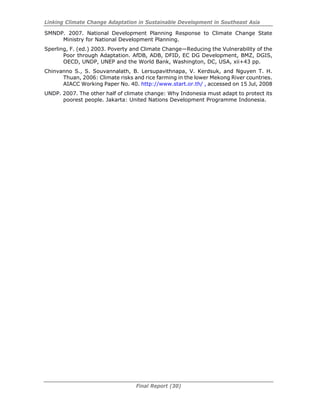Linking Climate Change Adaptation in Sustainable Development in Southeast Asia
Final Report (30)
SMNDP. 2007. National Development Planning Response to Climate Change State
Ministry for National Development Planning.
Sperling, F. (ed.) 2003. Poverty and Climate Change—Reducing the Vulnerability of the
Poor through Adaptation. AfDB, ADB, DFID, EC DG Development, BMZ, DGIS,
OECD, UNDP, UNEP and the World Bank, Washington, DC, USA, xii+43 pp.
Chinvanno S., S. Souvannalath, B. Lersupavithnapa, V. Kerdsuk, and Nguyen T. H.
Thuan, 2006: Climate risks and rice farming in the lower Mekong River countries.
AIACC Working Paper No. 40. http://www.start.or.th/ , accessed on 15 Jul, 2008
UNDP. 2007. The other half of climate change: Why Indonesia must adapt to protect its
poorest people. Jakarta: United Nations Development Programme Indonesia.
 