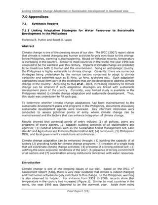 Linking Climate Change Adaptation in Sustainable Development in Southeast Asia
Final Report (31)
7.0 Appendices
7.1 Synthesis Reports
7.1.1 Linking Adaptation Strategies for Water Resources to Sustainable
Development in the Philippines
Florencia B. Pulhin and Rodel D. Lasco
Abstract
Climate change is one of the pressing issues of our day. The IPCC (2007) report states
that climate is indeed changing and human activities largely contribute to this change.
In the Philippines, warming is also happening. Based on historical records, temperature
is increasing in the country. Similar to most countries in the world, the year 1998 was
observed to be the warmest year this century. Impacts of climate change are predicted
to be disastrous both to human and the environment. Being an archipelagic country,
the Philippines is highly vulnerable to climate change. Currently, there are numerous
strategies being undertaken by the various sectors concerned to adapt to climate
variability and extremes such as El Nino, La Nina, typhoons etc). Such adaptation
approaches could form part of the strategies that can be developed to address climate
change in the country. According to Huq et al., 2003, increasing resiliency to climate
change can be attained if such adaptation strategies are linked with sustainable
development plans of the country. Currently, very limited study is available in the
Philippines related to climate change adaptation and sustainable development. Thus,
this study was undertaken to fill such gap.
To determine whether climate change adaptations had been mainstreamed to the
sustainable development plans and programs in the Philippines, documents discussing
sustainable development agenda were reviewed. Key informant interviews were
conducted to assess potential points of entry where climate change can be
mainstreamed and the factors that can enhance integration of climate change.
Results showed that potential points of entry include: (1) all policies, plans and
programs of every agency, (2) capacity building activities of all stakeholders and
agencies; (3) national policies such as the Sustainable Forest Management Act, Land
Use Act and Agriculture and Fisheries Modernization Act; (4) curriculum; (5) Philippines’
MDG; and local government’s resolutions ad ordinances.
Climate change adaptation can be enhanced through: (1) building the capacity of all
sectors (2) providing funds for climate change programs; (3) creation of a single body
that will coordinate climate change activities; (4) presence of a strong political will; (5)
uplifting the socio-economic conditions of the poor; (6) presence of strong commitment
of all sectors and (7) coordination among institutions concerned with water resources.
Introduction
Climate change is one of the pressing issues of our day. Based on the IPCC 4th
Assessment Report (FAR), there is very clear evidence that climate is indeed changing
and that human activities largely contribute to this change. In the Philippines, warming
is also observed to happen. For instance from 1951 to 2006, records show that
temperature in the country had increased (Figure 1). Similar to most countries in the
world, the year 1998 was observed to be the warmest year. Aside from rising
 
