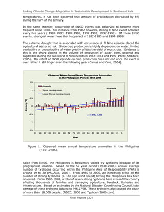 Linking Climate Change Adaptation in Sustainable Development in Southeast Asia
Final Report (32)
temperatures, it has been observed that amount of precipitation decreased by 6%
during the turn of the century.
In the same manner, occurrence of ENSO events was observed to become more
frequent since 1980. For instance from 1982 onwards, strong El Nino event occurred
every five years ( 1982-1983, 1987-1988, 1992-1993, 1997-1998). Of these ENSO
events, strongest were those that happened in 1982-1983 and 1997-1998.
The extreme drought that is associated with occurrence of El Nino episode placed the
agricultural sector at risk. Since crop production is highly dependent on water, limited
availability or unavailability of water greatly affects the yield of most crops. Evidence to
this is the sharp decline in the volume of production of palay, corn, coconut and
sugarcane during the two worst El Nino events in 1982-1983 and 1997-1998 (Amadore,
2005). The effect of ENSO episode on crop production does not end once the event is
over rather it still linger even the following year (Canlas and Cruz, 2004).
Figure 1. Observed mean annual temperature anomalies in the Philippines
(1951-2006).
Aside from ENSO, the Philippines is frequently visited by typhoons because of its
geographical location. Based on the 59 year period (1948-2006), annual average
number of typhoons occurring within the Philippine Area of Responsibility (PAR) is
around 19 to 20 (PAGASA, 2007). From 1980 to 2006, an increasing trend on the
number of strong typhoons (> 185 kph wind speed) hitting the Philippines has been
observed. From 1990-1998, a total of seven strong typhoons have crossed the country
affecting thousands of families and damaging agriculture, livestock, fisheries and
infrastructure. Based on estimates by the National Disaster Coordinating Council, total
damage of these typhoons totaled to P46.279B. These typhoons also caused the death
of more than 10,000 people. (NDCC, 2000 and Typhoon 2000.com).
 