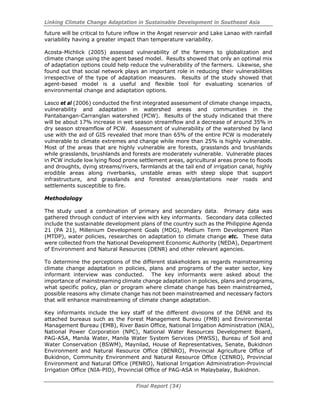 Linking Climate Change Adaptation in Sustainable Development in Southeast Asia
Final Report (34)
future will be critical to future inflow in the Angat reservoir and Lake Lanao with rainfall
variability having a greater impact than temperature variability.
Acosta-Michlick (2005) assessed vulnerability of the farmers to globalization and
climate change using the agent based model. Results showed that only an optimal mix
of adaptation options could help reduce the vulnerability of the farmers. Likewise, she
found out that social network plays an important role in reducing their vulnerabilities
irrespective of the type of adaptation measures. Results of the study showed that
agent-based model is a useful and flexible tool for evaluating scenarios of
environmental change and adaptation options.
Lasco et al (2006) conducted the first integrated assessment of climate change impacts,
vulnerability and adaptation in watershed areas and communities in the
Pantabangan-Carranglan watershed (PCW). Results of the study indicated that there
will be about 17% increase in wet season streamflow and a decrease of around 35% in
dry season streamflow of PCW. Assessment of vulnerability of the watershed by land
use with the aid of GIS revealed that more than 65% of the entire PCW is moderately
vulnerable to climate extremes and change while more than 25% is highly vulnerable.
Most of the areas that are highly vulnerable are forests, grasslands and brushlands
while grasslands, brushlands and forests are moderately vulnerable. Vulnerable places
in PCW include low lying flood prone settlement areas, agricultural areas prone to floods
and droughts, dying streams/rivers, farmlands at the tail end of irrigation canal, highly
erodible areas along riverbanks, unstable areas with steep slope that support
infrastructure, and grasslands and forested areas/plantations near roads and
settlements susceptible to fire.
Methodology
The study used a combination of primary and secondary data. Primary data was
gathered through conduct of interview with key informants. Secondary data collected
include the sustainable development plans of the country such as the Philippine Agenda
21 (PA 21), Millenium Development Goals (MDG), Medium Term Development Plan
(MTDP), water policies, researches on adaptation to climate change etc. These data
were collected from the National Development Economic Authority (NEDA), Department
of Environment and Natural Resources (DENR) and other relevant agencies.
To determine the perceptions of the different stakeholders as regards mainstreaming
climate change adaptation in policies, plans and programs of the water sector, key
informant interview was conducted. The key informants were asked about the
importance of mainstreaming climate change adaptation in policies, plans and programs,
what specific policy, plan or program where climate change has been mainstreamed,
possible reasons why climate change has not been mainstreamed and necessary factors
that will enhance mainstreaming of climate change adaptation.
Key informants include the key staff of the different divisions of the DENR and its
attached bureaus such as the Forest Management Bureau (FMB) and Environmental
Management Bureau (EMB), River Basin Office, National Irrigation Administration (NIA),
National Power Corporation (NPC), National Water Resources Development Board,
PAG-ASA, Manila Water, Manila Water System Services (MWSS), Bureau of Soil and
Water Conservation (BSWM), Maynilad, House of Representatives, Senate, Bukidnon
Environment and Natural Resource Office (BENRO), Provincial Agriculture Office of
Bukidnon, Community Environment and Natural Resource Office (CENRO), Provincial
Environment and Natural Office (PENRO), National Irrigation Administration-Provincial
Irrigation Office (NIA-PIO), Provincial Office of PAG-ASA in Malaybalay, Bukidnon.
 