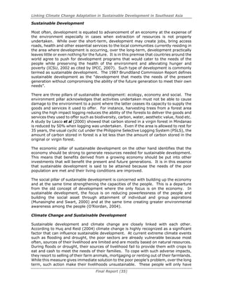Linking Climate Change Adaptation in Sustainable Development in Southeast Asia
Final Report (35)
Sustainable Development
Most often, development is equated to advancement of an economy at the expense of
the environment especially in cases when extraction of resources is not properly
undertaken. While over the short-term, development may create jobs, bring access
roads, health and other essential services to the local communities currently residing in
the area where development is occurring, over the long-term, development practically
leaves little or even nothing for the future. It is in this premise that countries around the
world agree to push for development programs that would cater to the needs of the
people while preserving the health of the environment and alleviating hunger and
poverty (ICSU, 2002 as cited by IPCC, 2007). Such type of development is commonly
termed as sustainable development. The 1987 Brundtland Commission Report defines
sustainable development as the “development that meets the needs of the present
generation without compromising the ability of the future generation to meet their own
needs”.
There are three pillars of sustainable development: ecology, economy and social. The
environment pillar acknowledges that activities undertaken must not be able to cause
damage to the environment to a point where the latter ceases its capacity to supply the
goods and services it used to offer. For instance, harvesting trees from a forest area
using the high impact logging reduces the ability of the forests to deliver the goods and
services they used to offer such as biodiversity, carbon, water, aesthetic value, food etc.
A study by Lasco et al (2000) showed that carbon stored in a virgin forest in Mindanao
is reduced by 50% when logging was undertaken. Even if the area is allowed to rest for
35 years, the usual cyclic cut under the Philippine Selective Logging System (PSLS), the
amount of carbon stored in forest is a lot less than the amount of carbon stored in the
original or virgin forest.
The economic pillar of sustainable development on the other hand identifies that the
economy should be strong to generate resources needed for sustainable development.
This means that benefits derived from a growing economy should be put into other
investments that will benefit the present and future generations. It is in this essence
that sustainable development is said to be attained because the needs of the poor
population are met and their living conditions are improved.
The social pillar of sustainable development is concerned with building up the economy
and at the same time strengthening the capacities of the people. This is a departure
from the old concept of development where the only focus is on the economy. In
sustainable development, the focus is on reducing powerlessness of the people and
building the social asset through attainment of individual and group aspirations
(Munasinghe and Swart, 2000) and at the same time creating greater environmental
awareness among the people (O’Riordan, 2004).
Climate Change and Sustainable Development
Sustainable development and climate change are closely linked with each other.
According to Huq and Reid (2004) climate change is highly recognized as a significant
factor that can influence sustainable development. At current extreme climate events
such as flooding and drought, the poor sectors are already vulnerable because most
often, sources of their livelihood are limited and are mostly based on natural resources.
During floods or drought, their sources of livelihood fail to provide them with crops to
eat and cash to meet the needs of their families. To cope with such adverse impacts,
they resort to selling of their farm animals, mortgaging or renting out of their farmlands.
While this measure gives immediate solution to the poor people’s problem, over the long
term, such action make their livelihoods unsustainable. These people will only have
 