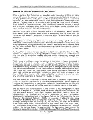 Linking Climate Change Adaptation in Sustainable Development in Southeast Asia
Final Report (37)
Reasons for declining water quantity and quality
While in general, the Philippines has abundant water resources, problem on water
supply still exist in the country. A number of reasons are noted to have caused such
shortage (NWRB, 2003). Firstly, there is difference between the supply of and demand
for water. The amount of rainfall received by an area is dependent on its geographical
location. Different parts of the country do not receive the same amount of rainfall.
Some parts of the country receive very little rainfall each year while some parts receive
a lot of rainfall. As a result, areas with limited rainfall and are thickly populated suffer
water shortage especially during the dry season:
Secondly, there is lack of water allocation formula in the Philippines. While a national
policy exists where domestic water supply is the priority over all other uses, big
companies such as MWSS sometimes draws more water from the reservoir than its
allocation.
Thirdly, there is existing competition between corporations and people for the control
and use of available freshwater resources. Mineral water companies hold permits over
many of the creeks, springs and rivers of the country. As a result, the local communities
who rely on such natural sources for their water supply experience substantial reduction
of their water supply.
Fourthly, there is weak water use regulation and enforcement in the Philippines. The
NWRB is not properly equipped in regulating the water resources of the country because
they lack both the manpower and the resources needed to effectively manage such
resource.
Fifthly, there is inefficient water use existing in the country. Water is wasted in
distribution lines, irrigation canals, homes, offices etc. Many people regard water as an
inexhaustible resource so it will always be available anytime, anywhere. It is a common
attitude among many people not to care about open or leaking faucets or pipes because
they are not the ones who will pay for the wasted water anyway. Very few people would
care to close open faucets and report leaking pipes. Rarely would people realize that the
water that they may be saving today could be the water they might be needing in the
future. Most often, people would be able realize the importance of conserving water
only when they experience to have very low supply of water.
The sixth reason for water scarcity in the Philippines is depletion of groundwater
resources caused by establishment of too many groundwater wells. There is no law that
regulates the establishment of groundwater wells thus, many residential and industrial
establishments that are not reached by water services use such wells to draw water.
The last reason why water is scarce in the country is that management of water
resources is fragmented. Currently, there are around 30 government institutions that
deal with water i. e supply, hydropower, irrigation, flood control, pollution, watershed
management. For instance, the NWRB is responsible for policy formulation,
administration and enforcement of the Water Code of the Philippines; the National
Economic Development Authority (NEDA) is engaged in planning and policy
formulation; the Metro Manila Development Authority (MMDA) for flood control and
drainage; the Department of Health (DOH) for sanitation; the DENR for watershed
protection and water quality; the Department of Interior and Local Government (DILG)
for LGU-managed water supply, and sewerage and sanitation systems and capability
building; the National Power Corporation (NPC) for hydropower development; the
National Irrigation Administration (NIA) and the Bureau of Soils and Water Management
 
