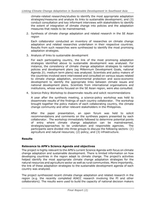 Linking Climate Change Adaptation in Sustainable Development in Southeast Asia
Final Report (2)
climate-related researches/studies to identify the most appropriate adaptation
strategies/measures and analyze its links to sustainable development; and (3)
conduct consultation and key informant interviews with stakeholders to identify
the extent of integration of climate change into policies and the adaptation
measures that needs to be mainstreamed.
2. Synthesis of climate change adaptation and related research in the SE Asian
region
Each collaborator conducted an inventory of researches on climate change
adaptation and related researches undertaken in their respective countries.
Results from such researches were synthesized to identify the most promising
adaptation strategies.
3. Analysis of links to sustainable development
For each participating country, the link of the most promising adaptation
strategies identified above to sustainable development was analysed. For
instance, the consistency of climate change adaptation strategies to national
policies and development plans (eg Millennium Development Goals, national
Agenda 21; medium term plans) was analyzed. Scientists and policy makers of
the countries involved were interviewed and consulted on various issues related
to climate change adaptation, environmental protection and socio-economic
development to identify the appropriate links between climate issues and
national development plans. Scientists from international organisations and
institutions, whose works focused on the SE Asian region, were also consulted.
4. Science-Policy Workshop to disseminate results and solicit recommendations
A year after the synthesis meeting, a science-policy workshop was held to
disseminate results of the findings of each country collaborator. The workshop
brought together the policy makers of each collaborating country, the climate
change community and other relevant stakeholders in the Philippines.
After the paper presentation, an open forum was held to solicit
recommendations and comments on the synthesis papers presented by each
collaborator. The workshop immediately followed to determine potential points
of entry where climate change adaptation can be mainstreamed,
strategies/approaches to be undertaken and responsible agencies. The
participants were divided into three groups to discuss the following sectors: (1)
agriculture and natural resources; (2) policy; and (3) infrastructure.
Results
Relevance to APN’s Science Agenda and objectives
The project is highly relevant to the APN’s current Science Agenda with focus on climate
change adaptation and sustainable development. There is limited information on how
developing countries in the region adapt to climate change. The project’s activities
helped identify the most appropriate climate change adaptation strategies for the
natural resources and agriculture sector as well as rural communities. More importantly,
the link of these adaptation strategies to the sustainable development agenda of each
country was analyzed.
The project synthesized recent climate change adaptation and related research in the
region (e.g. the recently completed AIACC research involving the PI and other
collaborators). The results were used to build the capacity of national decision makers
 