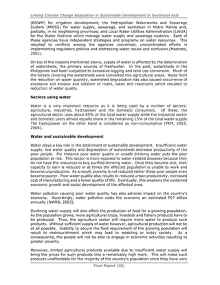 Linking Climate Change Adaptation in Sustainable Development in Southeast Asia
Final Report (38)
(BSWM) for irrigation development; the Metropolitan Waterworks and Sewerage
System (MWSS) for water supply, sewerage, and sanitation in Metro Manila and,
partially, in its neighboring provinces; and Local Water Utilities Administration (LWUA)
for the Water Districts which manage water supply and sewerage systems. Each of
these agencies have independent strategies and programs on water resources. This
resulted to conflicts among the agencies concerned, uncoordinated efforts in
implementing regulatory policies and addressing water issues and confusion (Madrazo,
2002).
On top of the reasons mentioned above, supply of water is affected by the deterioration
of watersheds, the primary sources of freshwater. In the past, watersheds in the
Philippines had been subjected to excessive logging and land use conversion. Much of
the forests covering the watersheds were converted into agricultural areas. Aside from
the reduction on water quantity, watershed degradation has also caused occurrence of
excessive soil erosion and siltation of rivers, lakes and reservoirs which resulted to
reduction of water quality.
Sectors using water
Water is a very important resource as it is being used by a number of sectors:
agriculture, industries, hydropower and the domestic consumers. Of these, the
agricultural sector uses about 85% of the total water supply while the industrial sector
and domestic users almost equally share in the remaining 15% of the total water supply.
The hydropower on the other hand is considered as non-consumptive (PEM, 2003;
2004).
Water and sustainable development
Water plays a key role in the attainment of sustainable development. Insufficient water
supply, low water quality and degradation of watersheds decrease productivity of the
poor people. For instance poor water quality or unsafe drinking water puts the poor
population at risk. This sector is more exposed to water-related diseases because they
do not have the resources to buy purified drinking water. Once they become sick, their
capacity to earn is reduced or at times the affected population is unable to work and
become unproductive. As a result, poverty is not reduced rather these poor people even
become poorer. Poor water quality also results to reduced urban productivity, increased
cost of manufacturing and a lower quality of life. Eventually, this weakens the sustained
economic growth and social development of the affected area.
Water pollution causing poor water quality has also adverse impact on the country’s
economy. Accordingly, water pollution costs the economy an estimated P67 billion
annually (NWRB, 2003).
Declining water supply will also affect the production of food for a growing population.
As the population grows, more agricultural crops, livestock and fishery products have to
be produced. Thus, the agriculture sector will require more water to produce such
products. Without sufficient supply of water however, agricultural production will not be
at all possible. Inability to secure the food requirement of the growing population will
result to malnourishment which may lead to weakling or sickly society. As a
consequence, the people will not be able to engage in economic activities resulting to
greater poverty.
Moreover, limited agricultural products available due to insufficient water supply will
bring the prices for such products into a remarkably high mark. This will make such
products unaffordable for the majority of the country’s population since they have very
 